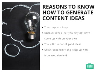 REASONS TO KNOW
HOW TO GENERATE
CONTENT IDEAS
Your days are busy
Uncover ideas that you may not have
come up with on your own 
You will run out of good ideas 
Grow responsibly and keep up with
increased demand
 