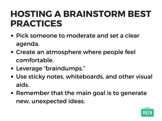 HOSTING A BRAINSTORM BEST
PRACTICES
Pick someone to moderate and set a clear
agenda.
Create an atmosphere where people feel
comfortable.
Leverage “braindumps.”
Use sticky notes, whiteboards, and other visual
aids.
Remember that the main goal is to generate
new, unexpected ideas.
 