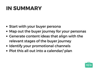IN SUMMARY
Start with your buyer persona
Map out the buyer journey for your personas
Generate content ideas that align with the
relevant stages of the buyer journey
Identify your promotional channels
Plot this all out into a calendar/ plan
 