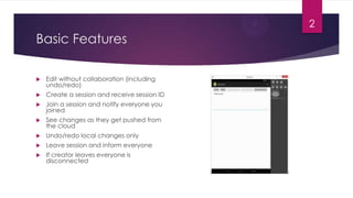 2

Basic Features


Edit without collaboration (including
undo/redo)



Create a session and receive session ID



Join a session and notify everyone you
joined



See changes as they get pushed from
the cloud



Undo/redo local changes only



Leave session and inform everyone



If creator leaves everyone is
disconnected

 