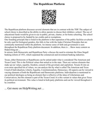 The Republican Platform
The Republican platform discusses several elements that are in contrast with the TDP. The subject of
school choice is described as the ability to allow parents to choose their children s school. The use of
educational funds would be given to use in public, private, charter, or for home schooling. The school
choice is proposed to by funded by tax credits and or exemptions.
One founding principle that is listed in the platform is that separation of the public facilities at schools
be only used for biological genders, this falls in line with the Judeo Christian Principles that are
continually mentioned within the platform. An intense sense of faith and government is seen
throughout the Republican Party platform document. In addition, there is ... Show more content on
Helpwriting.net ...
In unison, both Democratic and Republican Party s discuss the need to reinstate the Glass Stegall
banking reform of 1931, which separated the commercial and investment banking industries.
Texan, either Democrats or Republicans can be united under what is considered The American and
Texan Creed. This is the Political values that united us in the state. There are various elements that
make up our values, equality, freedom, consent of the governed, and capitalism. Texans fit into an
even more specified list of values, we can analyze this by what is called The American and Texas
Creed of Individualism, Liberty, Equality, Constitutionalism, Democracy. All aspects can be viewed in
varying elements of both the Republicans and Democratic platforms. Individualism is mentioned in
our political ideologies as being an element that is reflective of the ideas of Libertarians and
Conservatives, but this element is part of the Texan Creed. It is this variant in values that gives Texas
its political environment. This value is listed in both party platforms and can be viewed throughout it
by countless
... Get more on HelpWriting.net ...
 
