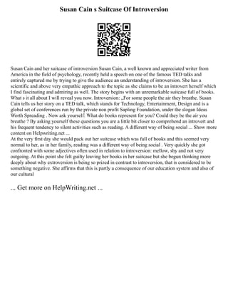 Susan Cain s Suitcase Of Introversion
Susan Cain and her suitcase of introversion Susan Cain, a well known and appreciated writer from
America in the field of psychology, recently held a speech on one of the famous TED talks and
entirely captured me by trying to give the audience an understanding of introversion. She has a
scientific and above very empathic approach to the topic as she claims to be an introvert herself which
I find fascinating and admiring as well. The story begins with an unremarkable suitcase full of books.
What s it all about I will reveal you now. Introversion: „For some people the air they breathe. Susan
Cain tells us her story on a TED talk, which stands for Technology, Entertainment, Design and is a
global set of conferences run by the private non profit Sapling Foundation, under the slogan Ideas
Worth Spreading . Now ask yourself: What do books represent for you? Could they be the air you
breathe ? By asking yourself these questions you are a little bit closer to comprehend an introvert and
his frequent tendency to silent activities such as reading. A different way of being social ... Show more
content on Helpwriting.net ...
At the very first day she would pack out her suitcase which was full of books and this seemed very
normal to her, as in her family, reading was a different way of being social . Very quickly she got
confronted with some adjectives often used in relation to introversion: mellow, shy and not very
outgoing. At this point she felt guilty leaving her books in her suitcase but she begun thinking more
deeply about why extroversion is being so prized in contrast to introversion, that is considered to be
something negative. She affirms that this is partly a consequence of our education system and also of
our cultural
... Get more on HelpWriting.net ...
 