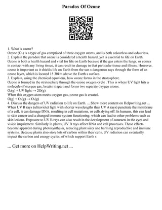 Paradox Of Ozone
1. What is ozone?
Ozone (O₃) is a type of gas comprised of three oxygen atoms, and is both colourless and odourless.
2. Explain the paradox that ozone is considered a health hazard, yet is essential to life on Earth.
Ozone is both a health hazard and vital for life on Earth because if the gas enters the lungs, or comes
in contact with any living tissue, it can result in damage in that particular tissue and illness. However,
ozone is important as it shields life on Earth from the sun s dangerous rays through the form of an
ozone layer, which is located 15 30km above the Earth s surface.
3. Explain, using the chemical equations, how ozone forms in the stratosphere.
Ozone is formed in the stratosphere through the ozone oxygen cycle . This is where UV light hits a
molecule of oxygen gas; breaks it apart and forms two separate oxygen atoms.
O₂(g) + UV light → 2O(g)
When this oxygen atom meets oxygen gas, ozone gas is created.
O(g) + O₂(g) → O₃(g)
4. Discuss the dangers of UV radiation to life on Earth. ... Show more content on Helpwriting.net ...
When UV B rays (ultraviolet light with shorter wavelengths than UV A rays) penetrate the membrane
of a cell, it can damage DNA, resulting in cell mutations, or cells dying off. In humans, this can lead
to skin cancer and a changed immune system functioning, which can lead to other problems such as
skin lesions. Exposure to UV B rays can also result in the development of cataracts in the eyes and
vision impairment. Similarly in plants, UV B rays affect DNA and cell processes. These effects
become apparent during photosynthesis, reducing plant sizes and harming reproductive and immune
systems. Because plants also store lots of carbon within their cells, UV radiation can eventually
impact the carbon and energy cycles, of which support Earth s
... Get more on HelpWriting.net ...
 