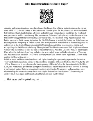 Dbq Reconstruction Research Paper
America and we as Americans have faced many hardships. One of these trying times was the period
from 1865 1877, the era known as Reconstruction. Several plans for Reconstruction were developed,
but for these [then] divided states, adversity and unforeseen circumstances would test the resolve of
our government and its constituency. The success and failures of each plan are outlined to reveal how
the country struggled to re united during this violate time. The assertion being Reconstruction was
both a success in that it passed legislation for Civil Rights and re united the Union, but failed to secure
those rights and prosperity of former slaves. The plans presented were similar in that they required an
oath sworn to the United States upholding the Constitution, admitting secession was wrong and
recognizing the abolishment of slavery. These plans differed in the severity of their implementation as
well as who is permitted to take the oath to rejoin the Union. President Lincoln s Plan, or Ten Percent
Plan, which he had started working on before the war ended, based on his Proclamation of Amnesty
and Reconstruction issued in 1863, stated that ten percent of a former states registered ... Show more
content on Helpwriting.net ...
Public schools had been established and civil rights laws in place protecting against discrimination.
This was Lincoln s goal and should to be considered a success of Reconstruction. However, by the late
1870 s, this success is overshadowed with the passing of Black Codes, the formation of the Ku Klux
Klan, and widespread government corruption in the south. Reconstruction had also succeed in fueling
a backlash of racism that was spreading to northern abolitionist. Newspapers and periodicals once
championing the merits of former slaves now depict them as less than human. Codes seeking to
enslave black men again and blatant acts of terrorism soon went without
... Get more on HelpWriting.net ...
 