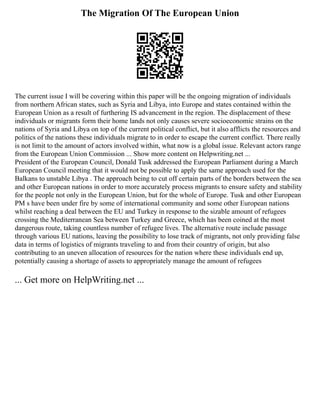 The Migration Of The European Union
The current issue I will be covering within this paper will be the ongoing migration of individuals
from northern African states, such as Syria and Libya, into Europe and states contained within the
European Union as a result of furthering IS advancement in the region. The displacement of these
individuals or migrants form their home lands not only causes severe socioeconomic strains on the
nations of Syria and Libya on top of the current political conflict, but it also afflicts the resources and
politics of the nations these individuals migrate to in order to escape the current conflict. There really
is not limit to the amount of actors involved within, what now is a global issue. Relevant actors range
from the European Union Commission ... Show more content on Helpwriting.net ...
President of the European Council, Donald Tusk addressed the European Parliament during a March
European Council meeting that it would not be possible to apply the same approach used for the
Balkans to unstable Libya . The approach being to cut off certain parts of the borders between the sea
and other European nations in order to more accurately process migrants to ensure safety and stability
for the people not only in the European Union, but for the whole of Europe. Tusk and other European
PM s have been under fire by some of international community and some other European nations
whilst reaching a deal between the EU and Turkey in response to the sizable amount of refugees
crossing the Mediterranean Sea between Turkey and Greece, which has been coined at the most
dangerous route, taking countless number of refugee lives. The alternative route include passage
through various EU nations, leaving the possibility to lose track of migrants, not only providing false
data in terms of logistics of migrants traveling to and from their country of origin, but also
contributing to an uneven allocation of resources for the nation where these individuals end up,
potentially causing a shortage of assets to appropriately manage the amount of refugees
... Get more on HelpWriting.net ...
 