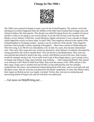 Change In The 1960 s
The 1960s were a period of change in many ways for the United Kingdom. The cultural, social and
ideological revolution happened when the children of the baby boom reached their teenage years and
refused to behave like their parents. This decade was called Swinging Sixties for a number of reasons
and this is what we are going to see in more details. It was the time of rock n roll, the time of the
Beatles, of new fashion, of bob hair, sexual liberation, hippies and protest. It was a decade of change
which shaped the society we know today. In April 1966, Time magazine referred to the capital of the
United Kingdom as Swinging London , saying it was the world city of the decade. Time magazine
fixed the word in people s minds, repeating it throughout ... Show more content on Helpwriting.net ...
Their first song, Love Me Do was immediately a hit. In only two years, they became international
stars. Their style, their songs that were written by themselves, their defiance of authority fascinated the
young generation who tried to emulate them. This was known as the Beatlemania. They were non
conventional and refused to bend to the rules, exactly what Britain craved at the time. John Lennon
recalls his manager saying Look, if you really want to get in these bigger places, you re going to have
to change stop eating on stage, stop swearing, stop smoking ... . After conquering Britain, they gained
over American with I Want To Hold Your Hand. They took the essence of the 1960s and put it into
their songs. Songs such as Another Girl and All My Loving replicated the care free attitudes
symbolised by this music, and symbolised cultural phenomena of the time, such as town hall rock and
fad dance crazes. But not everyone was pleased by the Beatle s popularity; to some, like Philip Larkin,
their impact on British society was largely overrated. To him, they were just an enchanting and
intoxicating hybrid of Negro rock and roll with their own adolescent
... Get more on HelpWriting.net ...
 