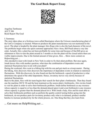 The Goal Book Report Essay
Angelina Tambunan
ACCT 508
Book Report The Goal
I. Summary
The story takes place at a fictitious town called Bearington where the Uniware manufacturing plant of
the UniCo Company is situated. Whatever products the plant manufactures was not mentioned in the
novel. The plant is headed by the plant manager Alex Rogo who is also the lead character of the novel.
The problems begin when one upset customer approaches Alex s boss, Bill Peach about a very late
order. Actually Alex s plant has not been profitable for some time and because of that Bill gives an
ultimatum to Alex to turn the plant around in 3 months or else the plant will be closed unless there are
visible improvements. Due to the limited amount of time given, Alex ... Show more content on
Helpwriting.net ...
Alex decided to meet with Jonah in New York in order to fix their plant problem. But once again,
Jonah leaves Alex with another question, what does the combination of dependent events and
statistical fluctuations have to do with your plant?
During the weekend, Alex went to a hiking trip with his son and got stuck as a troop master . During
the hiking, Alex discovers Alex discovers the importance of dependent events in relation to statistical
fluctuations . With this discovery, he also found out that the bottleneck s speed of production is what
determines the speed of the other dependents. Hence, inventory moves very slowly because of
statistical fluctuations.
Back to the plant, Alex with his team begins their search for their plant s bottlenecks. Then they found
one the machine (NCX 10) and the heat treatment as the source plant s bottlenecks. Alex invites Jonah
to visit his plant in order to solve their bottlenecks problem. Jonah define bottleneck as any resource
whose capacity is equal to or less than the demand placed upon it and a non bottleneck is any resource
whose capacity is greater than the demand placed on it. With Jonah s help, Alex and his team able to
solve their bottlenecks problem such as perform the quality control testing before going into the
bottleneck, do not produce parts for inventory produce only what is in demand, produce smaller
batches to increase productivity for the whole process, etc. One thing that they also learn from
... Get more on HelpWriting.net ...
 
