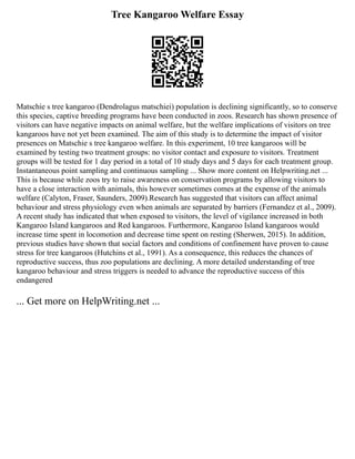Tree Kangaroo Welfare Essay
Matschie s tree kangaroo (Dendrolagus matschiei) population is declining significantly, so to conserve
this species, captive breeding programs have been conducted in zoos. Research has shown presence of
visitors can have negative impacts on animal welfare, but the welfare implications of visitors on tree
kangaroos have not yet been examined. The aim of this study is to determine the impact of visitor
presences on Matschie s tree kangaroo welfare. In this experiment, 10 tree kangaroos will be
examined by testing two treatment groups: no visitor contact and exposure to visitors. Treatment
groups will be tested for 1 day period in a total of 10 study days and 5 days for each treatment group.
Instantaneous point sampling and continuous sampling ... Show more content on Helpwriting.net ...
This is because while zoos try to raise awareness on conservation programs by allowing visitors to
have a close interaction with animals, this however sometimes comes at the expense of the animals
welfare (Calyton, Fraser, Saunders, 2009).Research has suggested that visitors can affect animal
behaviour and stress physiology even when animals are separated by barriers (Fernandez et al., 2009).
A recent study has indicated that when exposed to visitors, the level of vigilance increased in both
Kangaroo Island kangaroos and Red kangaroos. Furthermore, Kangaroo Island kangaroos would
increase time spent in locomotion and decrease time spent on resting (Sherwen, 2015). In addition,
previous studies have shown that social factors and conditions of confinement have proven to cause
stress for tree kangaroos (Hutchins et al., 1991). As a consequence, this reduces the chances of
reproductive success, thus zoo populations are declining. A more detailed understanding of tree
kangaroo behaviour and stress triggers is needed to advance the reproductive success of this
endangered
... Get more on HelpWriting.net ...
 