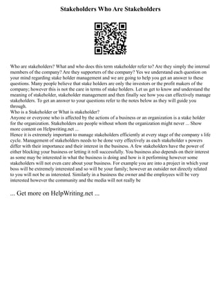 Stakeholders Who Are Stakeholders
Who are stakeholders? What and who does this term stakeholder refer to? Are they simply the internal
members of the company? Are they supporters of the company? Yes we understand each question on
your mind regarding stake holder management and we are going to help you get an answer to these
questions. Many people believe that stake holders are only the investors or the profit makers of the
company; however this is not the care in terms of stake holders. Let us get to know and understand the
meaning of stakeholder, stakeholder management and then finally see how you can effectively manage
stakeholders. To get an answer to your questions refer to the notes below as they will guide you
through.
Who is a Stakeholder or What is stakeholder?
Anyone or everyone who is affected by the actions of a business or an organization is a stake holder
for the organization. Stakeholders are people without whom the organization might never ... Show
more content on Helpwriting.net ...
Hence it is extremely important to manage stakeholders efficiently at every stage of the company s life
cycle. Management of stakeholders needs to be done very effectively as each stakeholder s powers
differ with their importance and their interest in the business. A few stakeholders have the power of
either blocking your business or letting it roll successfully. You business also depends on their interest
as some may be interested in what the business is doing and how is it performing however some
stakeholders will not even care about your business. For example you are into a project in which your
boss will be extremely interested and so will be your family; however an outsider not directly related
to you will not be as interested. Similarly in a business the owner and the employees will be very
interested however the community and the media will not really be
... Get more on HelpWriting.net ...
 