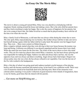 An Essay On The Movie Riley
The movie is about a young girl named Riley. Riley was very playful as a kid playing with her
imaginary friend, running around the house and making a mess. She is the only child her parents have
and they tried everything to make her happy. She is also the source of happiness for her parents, but
she is too young to know that. Her father loved her so much that he played monkey faces with her all
the time even when she was old.
Riley s family lived in Minnesota, a cold state that was always white during the winter due to snow.
The only sport, Riley enjoyed playing was ice hockey. Her mother always told her to take care not to
hurt herself during a game while her father told her to play hard. Her parents were her biggest loyal
fans. They even ... Show more content on Helpwriting.net ...
Riley s negative attitude started when they were driving to their new house because the journey was
long and boring. California was different it was densely populated and the houses there were small.
When she enters her new home for the first time. The writer of the movie shows us how riles mind
works. They are five main key players that control Riley s emotions. Joy has been always glowing and
was responsible for making her happy. Sadness was dark and always had a sad face, she was the
opposite of joy and was always sad about everything. Anger always had a bad temper. Disgust was
always picky since she was a kid, she has always refused to eat vegetables. Fear was the last one of
the five who worked in the headquarters.
Riley s first day of school was going good until sadness touched a joyful memory of her playing
hockey until she became emotional and started crying. In her head it was a different world. There were
a lot of memories stared at her head both short term and long term. Most of her memories were
colored yellow meaning it was joyful. Collection of good memories form islands of imagination, there
is one for family, good times that she shared with her parents.
... Get more on HelpWriting.net ...
 