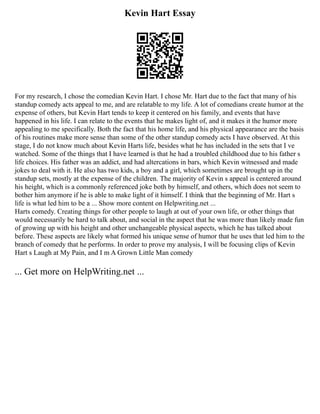Kevin Hart Essay
For my research, I chose the comedian Kevin Hart. I chose Mr. Hart due to the fact that many of his
standup comedy acts appeal to me, and are relatable to my life. A lot of comedians create humor at the
expense of others, but Kevin Hart tends to keep it centered on his family, and events that have
happened in his life. I can relate to the events that he makes light of, and it makes it the humor more
appealing to me specifically. Both the fact that his home life, and his physical appearance are the basis
of his routines make more sense than some of the other standup comedy acts I have observed. At this
stage, I do not know much about Kevin Harts life, besides what he has included in the sets that I ve
watched. Some of the things that I have learned is that he had a troubled childhood due to his father s
life choices. His father was an addict, and had altercations in bars, which Kevin witnessed and made
jokes to deal with it. He also has two kids, a boy and a girl, which sometimes are brought up in the
standup sets, mostly at the expense of the children. The majority of Kevin s appeal is centered around
his height, which is a commonly referenced joke both by himself, and others, which does not seem to
bother him anymore if he is able to make light of it himself. I think that the beginning of Mr. Hart s
life is what led him to be a ... Show more content on Helpwriting.net ...
Harts comedy. Creating things for other people to laugh at out of your own life, or other things that
would necessarily be hard to talk about, and social in the aspect that he was more than likely made fun
of growing up with his height and other unchangeable physical aspects, which he has talked about
before. These aspects are likely what formed his unique sense of humor that he uses that led him to the
branch of comedy that he performs. In order to prove my analysis, I will be focusing clips of Kevin
Hart s Laugh at My Pain, and I m A Grown Little Man comedy
... Get more on HelpWriting.net ...
 