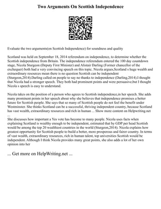 Two Arguments On Scottish Independence
Evaluate the two arguments(on Scottish Independence) for soundness and quality
Scotland was held on September 18, 2014 referendum on independence, to determine whether the
Scottish independence from Britain. The independence referendum entered the 100 day countdown
stage, Nicola Sturgeon (Deputy First Minister) and Alistair Darling (Former chancellor of the
exchequer) both had a very convincing speech on this topic. Nicola argues,Scotland s huge wealth and
extraordinary resources mean there is no question Scottish can be independent
(Sturgeon,2014).Darling called on people to say no thanks to independence (Darling,2014).I thought
that Nicola had a stronger speech. They both had prominent points and were persuasive,but I thought
Nicola s speech is easy to understand.
Nicola takes on the position of a person who agrees to Scottish independence,in her speech. She adds
many prominent points in her speech about why she believes that independence promises a better
future for Scottish people. She says that so many of Scottish people do not feel the benefit under
Westminster. She thinks Scotland can be a successful, thriving independent country, because Scotland
has vast wealth, extraordinary resources and rich in human ... Show more content on Helpwriting.net
...
She discusses how important a Yes vote has become to many people. Nicola uses facts when
explaining Scotland is wealthy enough to be independent, estimated that by GDP per head Scottish
would be among the top 20 wealthiest countries in the world (Sturgeon,2014). Nicola explains how
greatest opportunity for Scottish people to build a better, more prosperous and fairer country. In terms
of vast wealth, extraordinary resources, rich in human talent, top universities Scottish would be
independent. Although I think Nicola provides many great points, she also adds a lot of her own
opinion into her
... Get more on HelpWriting.net ...
 