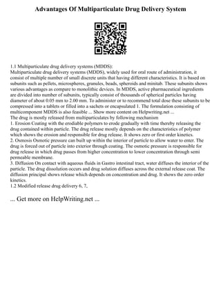 Advantages Of Multiparticulate Drug Delivery System
1.1 Multiparticulate drug delivery systems (MDDS):
Multiparticulate drug delivery systems (MDDS), widely used for oral route of administration, it
consist of multiple number of small discrete units that having different characteristics. It is based on
subunits such as pellets, microspheres, granules, beads, spheroids and minitab. These subunits shows
various advantages as compare to monolithic devices. In MDDS, active pharmaceutical ingredients
are divided into number of subunits, typically consist of thousands of spherical particles having
diameter of about 0.05 mm to 2.00 mm. To administer or to recommend total dose these subunits to be
compressed into a tablets or filled into a sachets or encapsulated 1. The formulation consisting of
multicomponent MDDS is also feasible ... Show more content on Helpwriting.net ...
The drug is mostly released from multiparticulates by following mechanism
1. Erosion Coating with the erodiable polymers to erode gradually with time thereby releasing the
drug contained within particle. The drug release mostly depends on the characteristics of polymer
which shows the erosion and responsible for drug release. It shows zero or first order kinetics.
2. Osmosis Osmotic pressure can built up within the interior of particle to allow water to enter. The
drug is forced out of particle into exterior through coating. The osmotic pressure is responsible for
drug release in which drug passes from higher concentration to lower concentration through semi
permeable membrane.
3. Diffusion On contact with aqueous fluids in Gastro intestinal tract, water diffuses the interior of the
particle. The drug dissolution occurs and drug solution diffuses across the external release coat. The
diffusion principal shows release which depends on concentration and drug. It shows the zero order
kinetics.
1.2 Modified release drug delivery 6, 7,
... Get more on HelpWriting.net ...
 