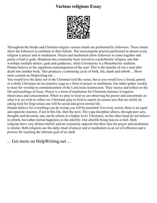 Various religions Essay
Throughout the Hindu and Christian religion various rituals are performed by followers. These rituals
allow the followers to celebrate in their beliefs. The most popular practice performed in almost every
religion is prayer and or meditation. Prayer and meditation allow followers to come together and
praise a God or gods. Hinduism has commonly been viewed as a polytheistic religion, one that
worships multiple deities: gods and goddesses, while Christianity is a Monotheistic tradition.
Hindus believe in the repetitious transmigration of the soul. This is the transfer of one s soul after
death into another body. This produces a continuing cycle of birth, life, death and rebirth ... Show
more content on Helpwriting.net ...
You would love the deity not in the Christian God like sense, but as you would love a friend, parent,
or a child, Christians do not practice yoga as a form of prayer or meditation, but rather gather weekly
to meet for worship in commemoration of the Lord Jesus resurrection. They rejoice and reflect on the
life and teachings of Jesus. Prayer is a form of meditation for Christians because it requires
observance and concentration. When we pray to God we are observing his power and concentrate on
what it is we wish to reflect on. Christians pray to God to repent on certain acts that are sinful, by
asking God for forgiveness one will be saved and given eternal life.
Hindus believe for everything you do wrong you will be punished. For every action, there is an equal
and opposite reaction, if not in this life, then the next. The yoga discipline allows, through pure acts,
thoughts and devotion, one can be reborn at a higher level. Christians, on the other hand do not believe
in rebirth, but rather eternal happiness in the afterlife. Our afterlife being heaven or hell. Both
religions have very distinct beliefs and are extremely opposite but their idea for prayer and meditation
is similar. Both religions use the daily ritual of prayer and or meditation as an act of reflection and a
process for reaching the ultimate goal of an ideal
... Get more on HelpWriting.net ...
 