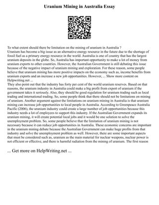 Uranium Mining in Australia Essay
To what extent should there be limitation on the mining of uranium in Australia ?
Uranium has become a big issue as an alternative energy resource in the future due to the shortage of
fossil fuel as a primary energy resource in the world. Australia is one of country that has the largest
uranium deposits in the globe. So, Australia has important opportunity to make a lot of money from
uranium exports to other countries. However, the Australian Government is still debating this issue
because of the negative impact of uranium mining and exploration. For these reason, some people
believe that uranium mining has more positive impacts on the economy such as, income benefits from
uranium exports and an increase a new job opportunities. However, ... Show more content on
Helpwriting.net ...
They also point out that the industry has forty per cent of the world uranium reserves. Based on that
reasons, the uranium industry in Australia could make a big profit from export of uranium if the
government takes it seriously. Also, they should be good regulation for uranium trading such as local
trading and international trading. So, some people think that there should not be limitations on mining
of uranium. Another argument against the limitations on uranium mining in Australia is that uranium
mining can increase job opportunities to local people in Australia. According to Greenpeace Australia
Pacific (2006), the uranium industry could create a large number of job opportunities because this
industry needs a lot of employees to support this industry. If the Australian Government expands its
uranium mining, it will create potential local jobs and it would be one solution to solve the
unemployment problem. So, some people believe that the limitation of uranium mining is not
necessary because it can reduce job opportunities in Australia. These economic concerns are important
in the uranium mining debate because the Australian Government can make huge profits from that
industry and solve the unemployment problem as well. However, there are some important aspects
that must be considered such as, uranium as the main material for nuclear weapons, nuclear power is
not efficient or effective, and there is harmful radiation from the mining of uranium. The first reason
... Get more on HelpWriting.net ...
 