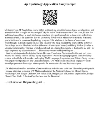 Ap Psychology Application Essay Sample
My Junior year AP Psychology course didn t just teach me about the human brain, social patterns and
mental disorders it taught me about myself. By the end of the first semester of that class, I knew that I
had found my calling: to study the human mind and give professional aid to those who suffer from
mental disorders. I am confident that the University of Wisconsin Madison will help me fulfill this
goal with its world renowned Psychology program. UW Madison is the home of numerous
breakthroughs in Psychological science and students who have changed the course of the history of
Psychology, such as Abraham Maslow (Maslow s Hierarchy of Needs) and Harry Harlow (Harlow s
Monkey Experiments). The idea of studying at such an esteemed university is thrilling to me and I m
eager to pursue my education there. ... Show more content on Helpwriting.net ...
I have been independently studying Italian, German, French and Norwegian for the past two years
beyond the limited choices offered by my high school s World Language program. I am absolutely
ecstatic to finally be able to take challenging World Language, Linguistics, and Culture Study courses
with experienced professors and Graduate students. UW Madison also boasts an impressive study
abroad program that I am eager to take part in for a semester after my Sophomore year.
UW Madison also offers a number of extracurricular activities and clubs that I intend to participate in.
I m very interested in joining UW Madison chapter of the National Alliance on Mental Illness,
Psychology Club, Badger Crafters Club, Italian Club, Badger Acts of Kindness organization, Badger
Cheese Club, Under A Rest A Capella choir, and the Botanical
... Get more on HelpWriting.net ...
 