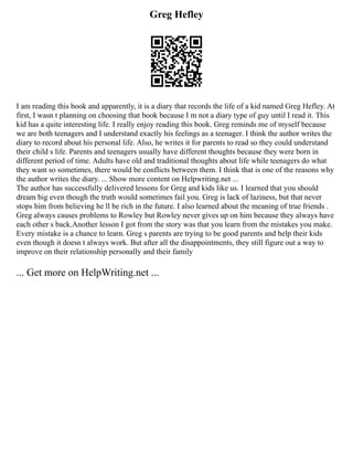 Greg Hefley
I am reading this book and apparently, it is a diary that records the life of a kid named Greg Hefley. At
first, I wasn t planning on choosing that book because I m not a diary type of guy until I read it. This
kid has a quite interesting life. I really enjoy reading this book. Greg reminds me of myself because
we are both teenagers and I understand exactly his feelings as a teenager. I think the author writes the
diary to record about his personal life. Also, he writes it for parents to read so they could understand
their child s life. Parents and teenagers usually have different thoughts because they were born in
different period of time. Adults have old and traditional thoughts about life while teenagers do what
they want so sometimes, there would be conflicts between them. I think that is one of the reasons why
the author writes the diary. ... Show more content on Helpwriting.net ...
The author has successfully delivered lessons for Greg and kids like us. I learned that you should
dream big even though the truth would sometimes fail you. Greg is lack of laziness, but that never
stops him from believing he ll be rich in the future. I also learned about the meaning of true friends .
Greg always causes problems to Rowley but Rowley never gives up on him because they always have
each other s back.Another lesson I got from the story was that you learn from the mistakes you make.
Every mistake is a chance to learn. Greg s parents are trying to be good parents and help their kids
even though it doesn t always work. But after all the disappointments, they still figure out a way to
improve on their relationship personally and their family
... Get more on HelpWriting.net ...
 