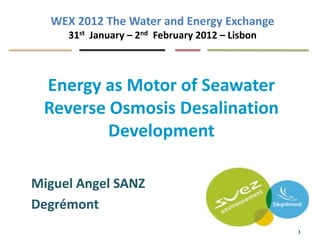 WEX 2012 The Water and Energy Exchange
     31st January – 2nd February 2012 – Lisbon



 Energy as Motor of Seawater
 Reverse Osmosis Desalination
         Development

Miguel Angel SANZ
Degrémont
                                                 1
 