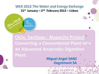 WEX 2012 The Water and Energy Exchange
   31st January – 2nd February 2012 – Lisbon




Chile, Santiago - Mapocho Project
Converting a Conventional Plant into
an Advanced Anaerobic Digestion
Plant.
                     Miguel Angel SANZ
                         Degrémont SA

                                               1
 