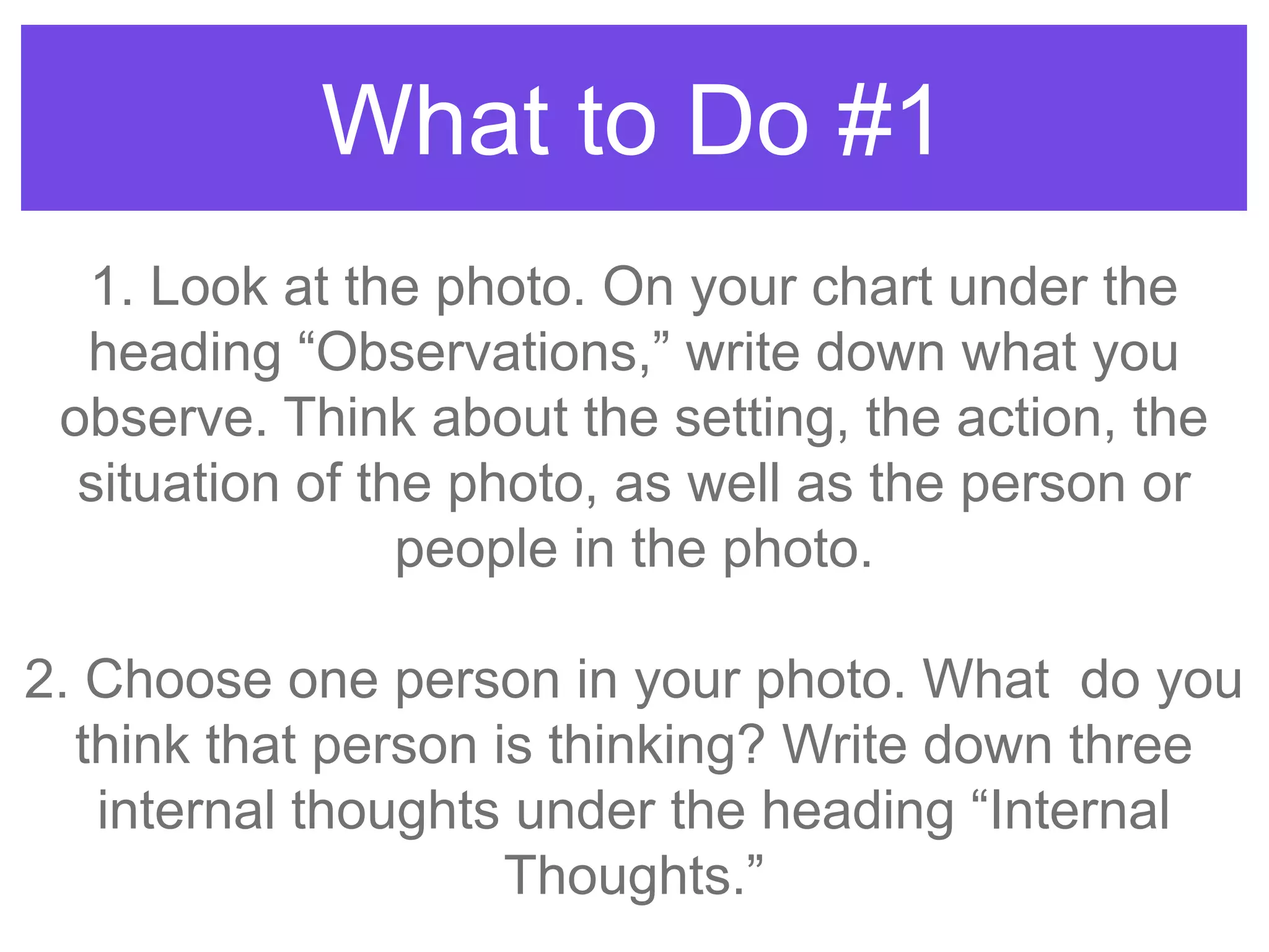 What to Do #1
1. Look at the photo. On your chart under the
heading “Observations,” write down what you
observe. Think about the setting, the action, the
situation of the photo, as well as the person or
people in the photo.
2. Choose one person in your photo. What do you
think that person is thinking? Write down three
internal thoughts under the heading “Internal
Thoughts.”
 