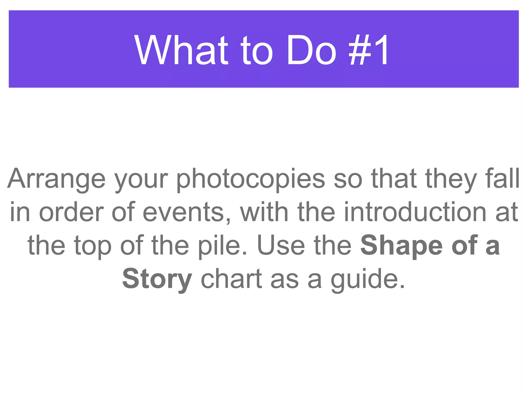 What to Do #1
Arrange your photocopies so that they fall
in order of events, with the introduction at
the top of the pile. Use the Shape of a
Story chart as a guide.
 