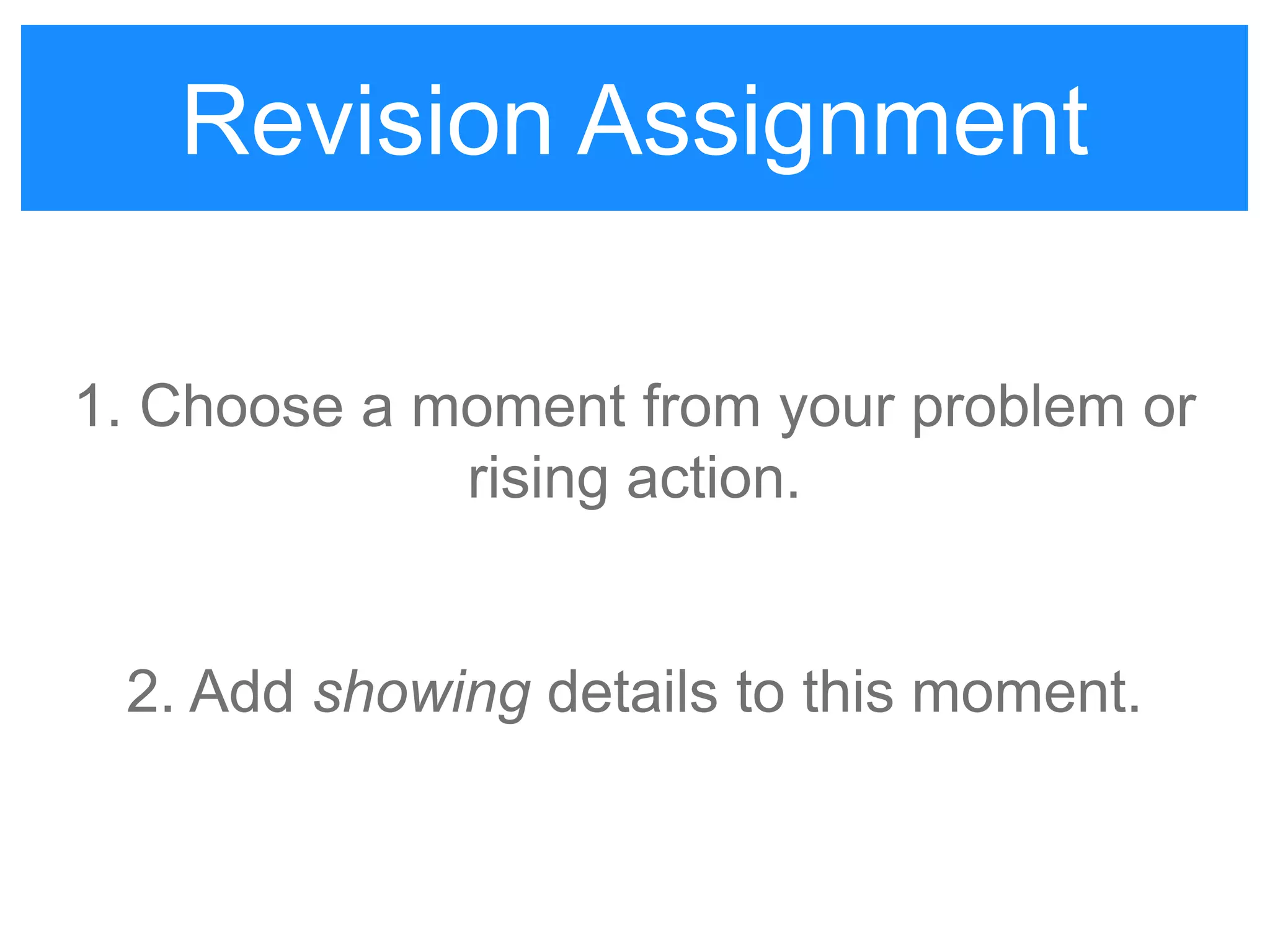 Revision Assignment #1
1. Choose a moment from your problem or
rising action.
2. Add showing details to this moment.
Revision Assignment
 
