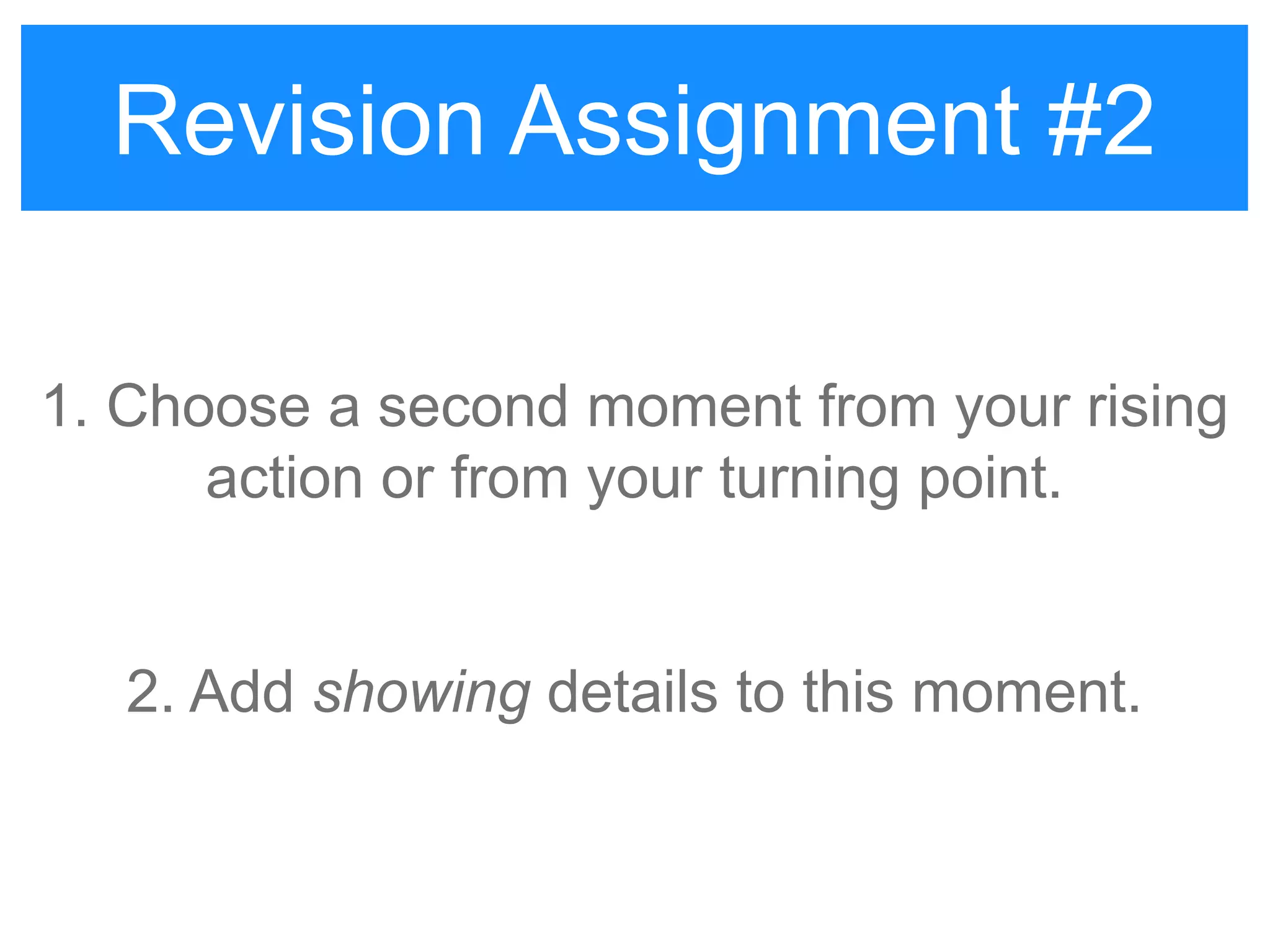 Revision Assignment #2
1. Choose a second moment from your rising
action or from your turning point.
2. Add showing details to this moment.
Revision Assignment #2
 