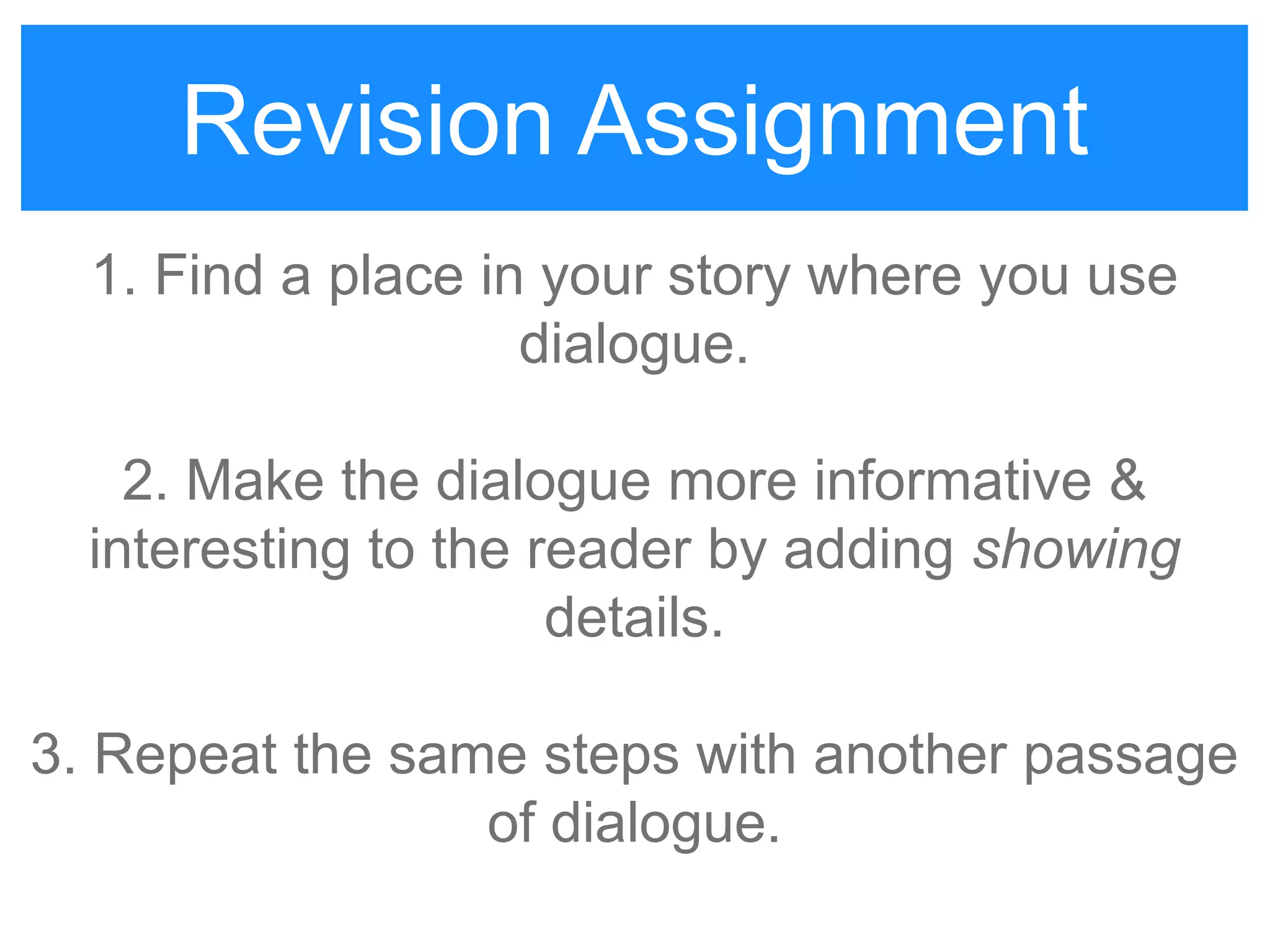 Revision Assignment
1. Find a place in your story where you use
dialogue.
2. Make the dialogue more informative &
interesting to the reader by adding showing
details.
3. Repeat the same steps with another passage
of dialogue.
Revision Assignment
 