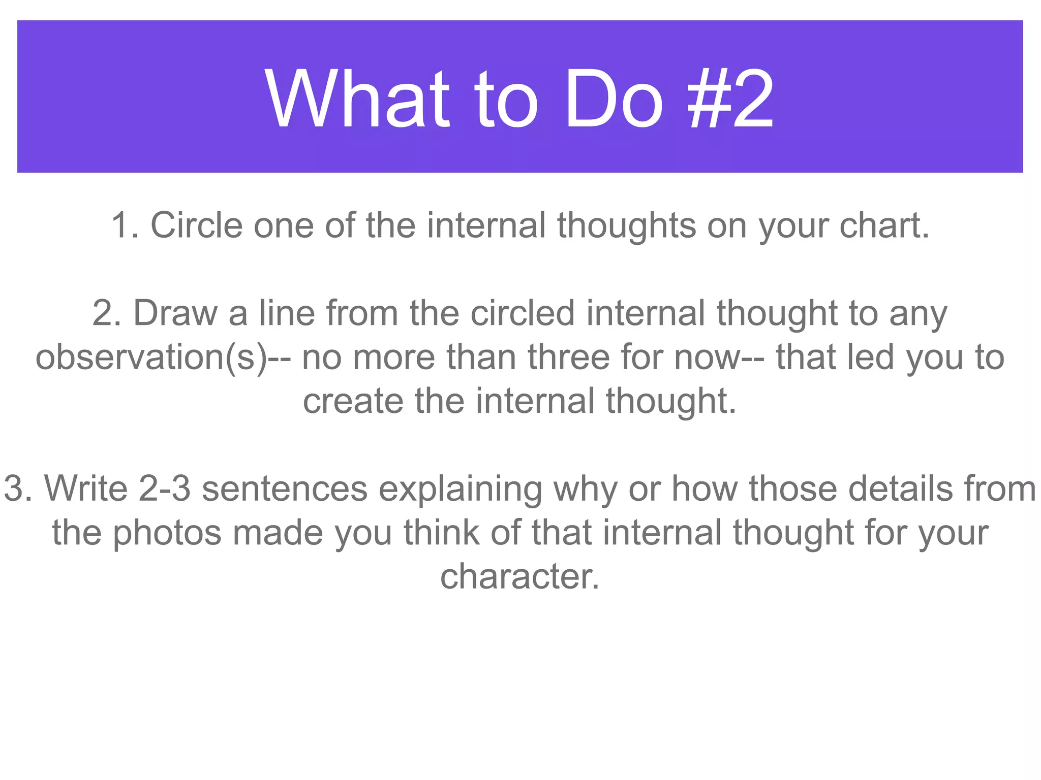 What to Do #2
1. Circle one of the internal thoughts on your chart.
2. Draw a line from the circled internal thought to any
observation(s)-- no more than three for now-- that led you to
create the internal thought.
3. Write 2-3 sentences explaining why or how those details from
the photos made you think of that internal thought for your
character.
 