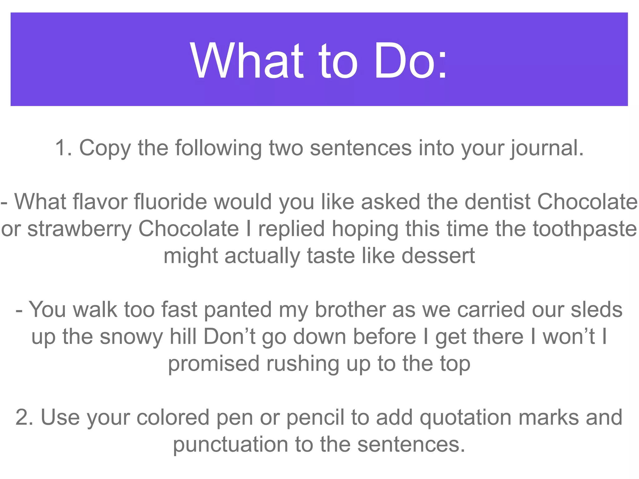 What to Do:
1. Copy the following two sentences into your journal.
- What flavor fluoride would you like asked the dentist Chocolate
or strawberry Chocolate I replied hoping this time the toothpaste
might actually taste like dessert
- You walk too fast panted my brother as we carried our sleds
up the snowy hill Don‟t go down before I get there I won‟t I
promised rushing up to the top
2. Use your colored pen or pencil to add quotation marks and
punctuation to the sentences.
 