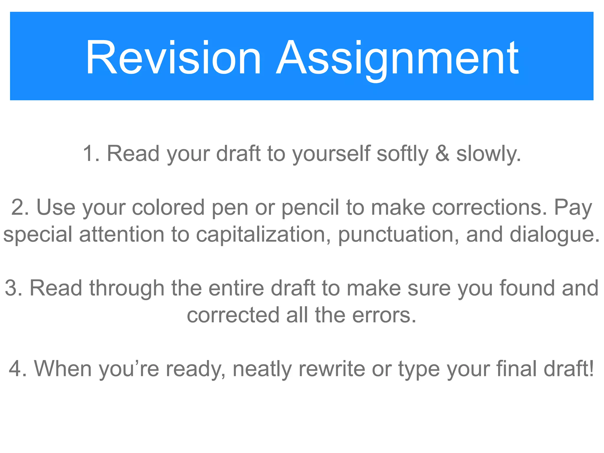 Revision Assignment
1. Read your draft to yourself softly & slowly.
2. Use your colored pen or pencil to make corrections. Pay
special attention to capitalization, punctuation, and dialogue.
3. Read through the entire draft to make sure you found and
corrected all the errors.
4. When you‟re ready, neatly rewrite or type your final draft!
 