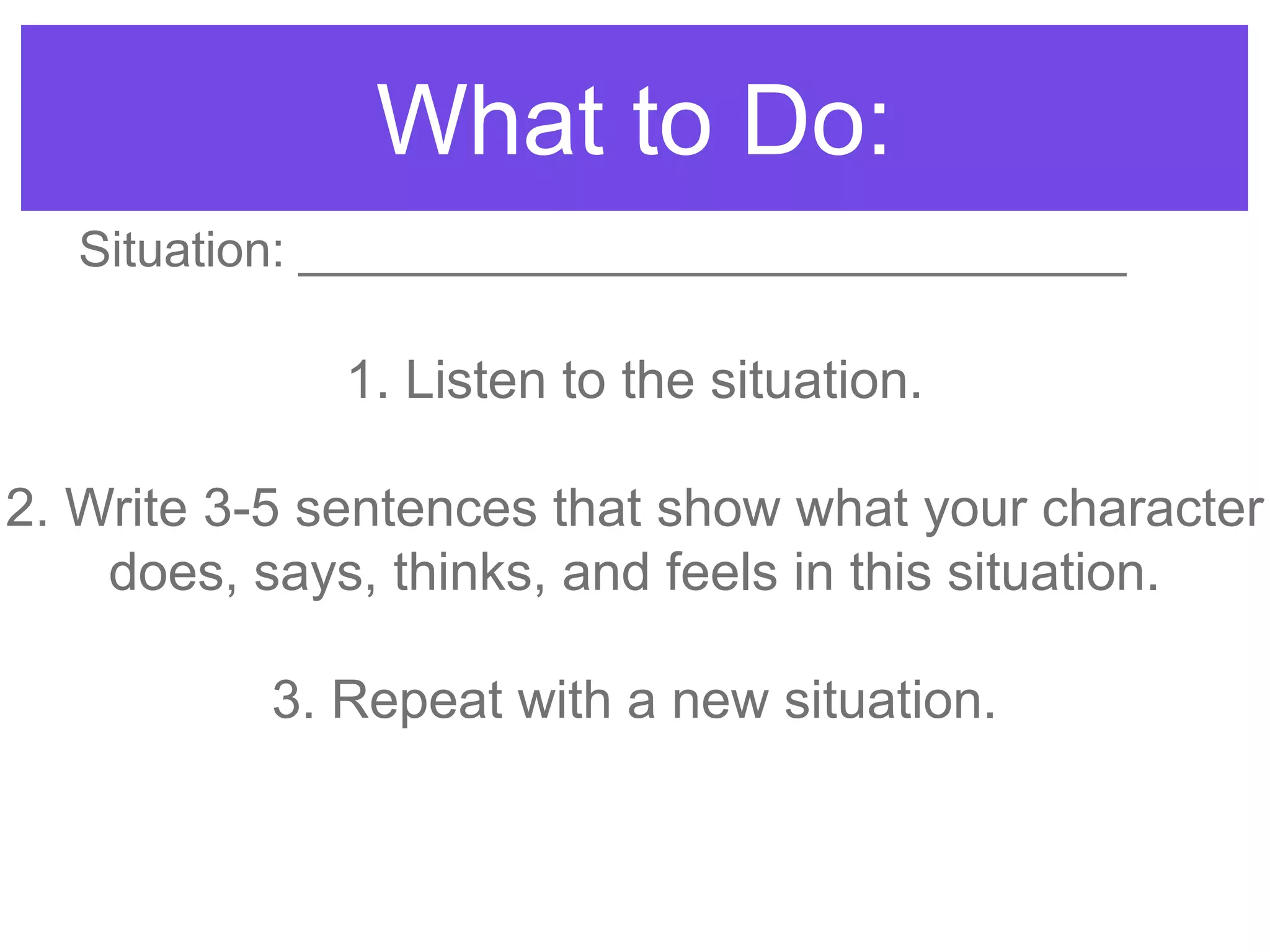 What to Do:
1. Listen to the situation.
2. Write 3-5 sentences that show what your character
does, says, thinks, and feels in this situation.
3. Repeat with a new situation.
Situation: ______________________________
 