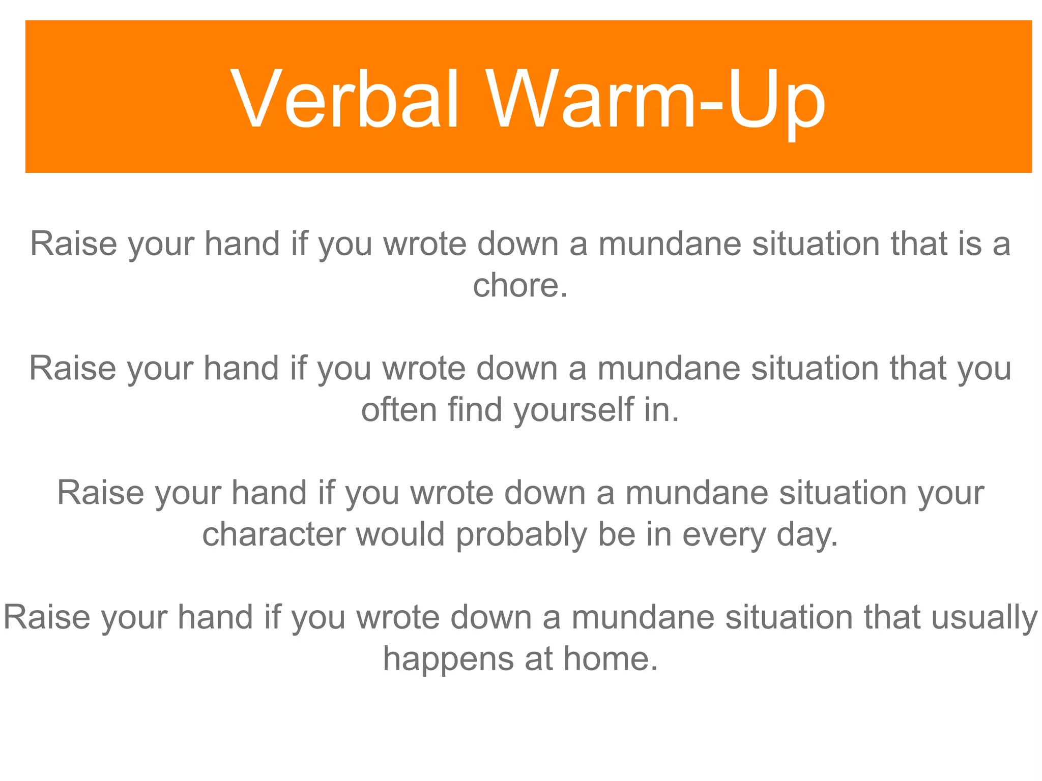 Verbal Warm-Up
Raise your hand if you wrote down a mundane situation that is a
chore.
Raise your hand if you wrote down a mundane situation that you
often find yourself in.
Raise your hand if you wrote down a mundane situation your
character would probably be in every day.
Raise your hand if you wrote down a mundane situation that usually
happens at home.
 