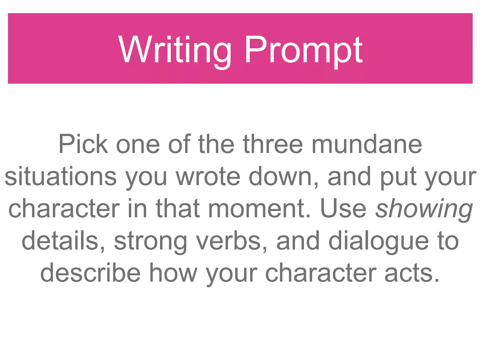 Writing Prompt
Pick one of the three mundane
situations you wrote down, and put your
character in that moment. Use showing
details, strong verbs, and dialogue to
describe how your character acts.
 