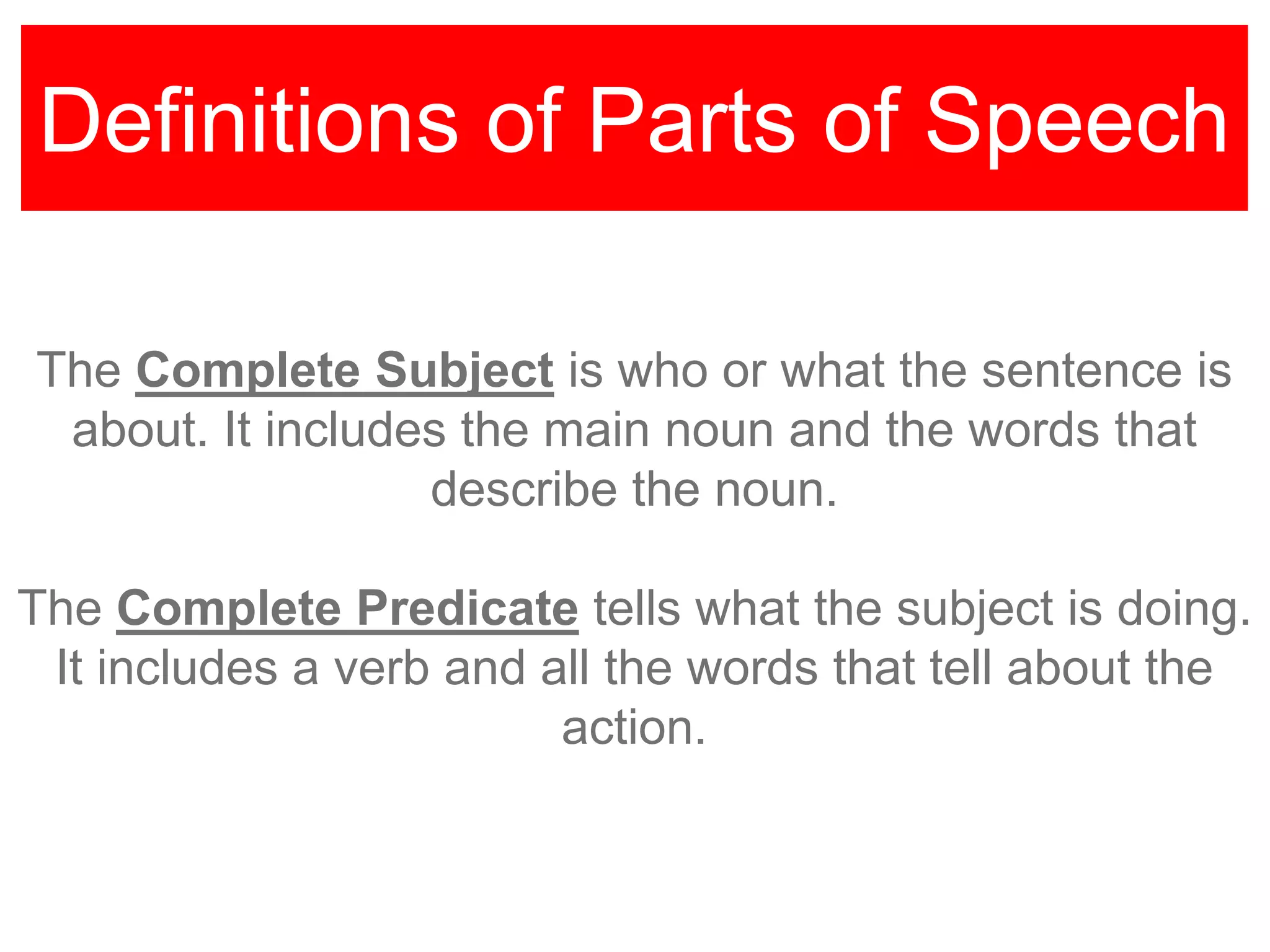 Definitions of Parts of Speech
The Complete Subject is who or what the sentence is
about. It includes the main noun and the words that
describe the noun.
The Complete Predicate tells what the subject is doing.
It includes a verb and all the words that tell about the
action.
 