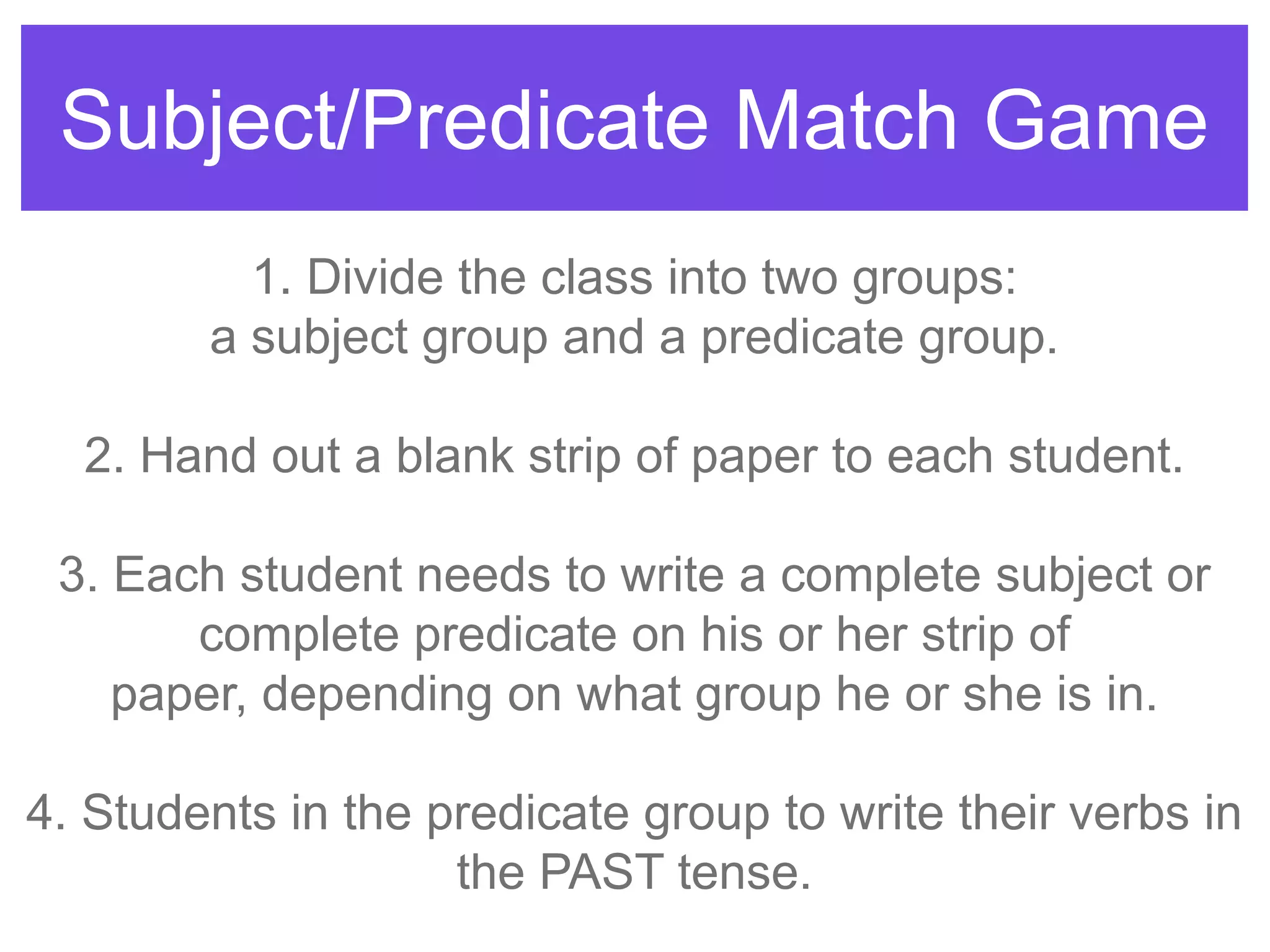 Subject/Predicate Match Game
1. Divide the class into two groups:
a subject group and a predicate group.
2. Hand out a blank strip of paper to each student.
3. Each student needs to write a complete subject or
complete predicate on his or her strip of
paper, depending on what group he or she is in.
4. Students in the predicate group to write their verbs in
the PAST tense.
 
