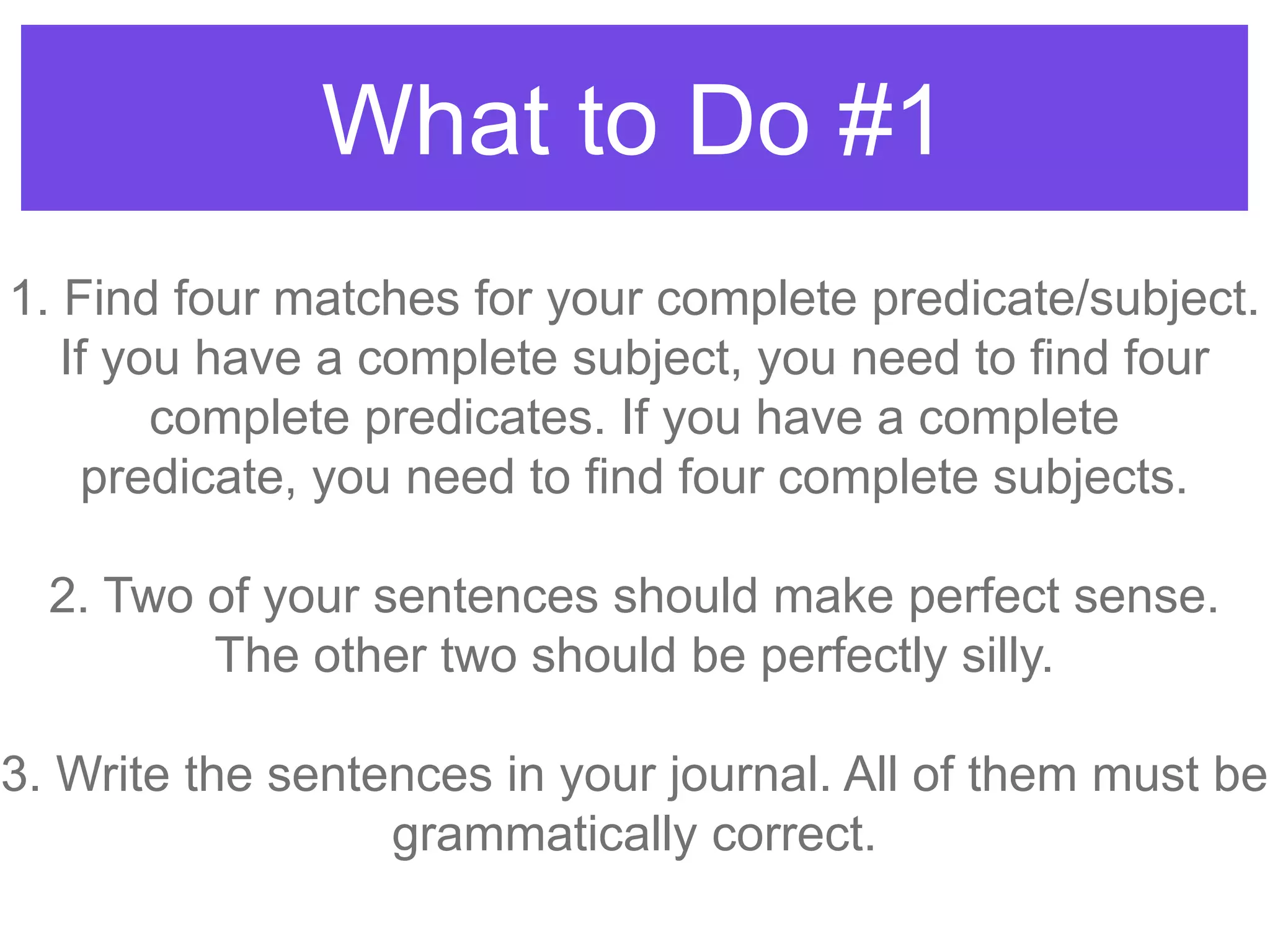What to Do #1
1. Find four matches for your complete predicate/subject.
If you have a complete subject, you need to find four
complete predicates. If you have a complete
predicate, you need to find four complete subjects.
2. Two of your sentences should make perfect sense.
The other two should be perfectly silly.
3. Write the sentences in your journal. All of them must be
grammatically correct.
 