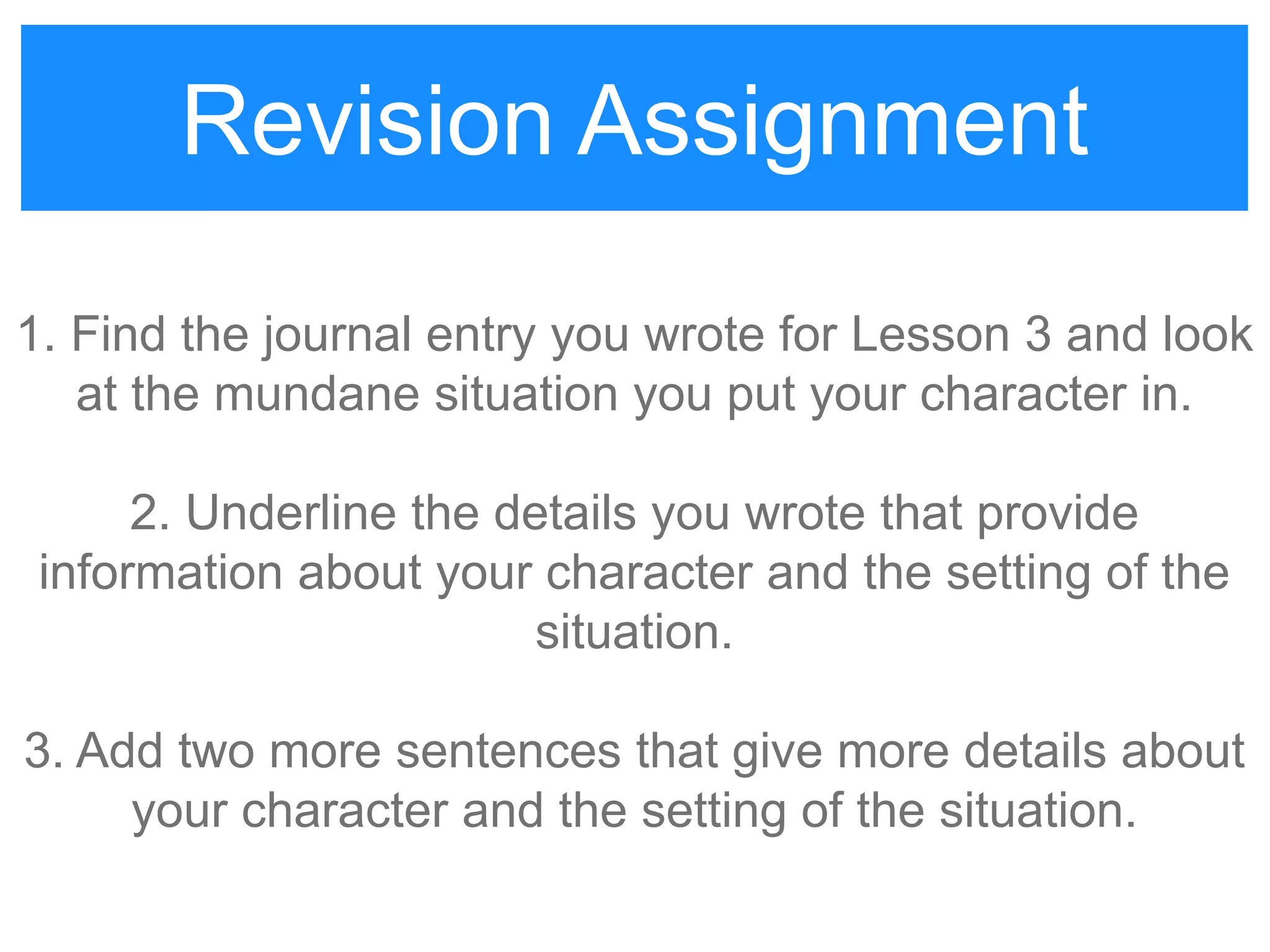 Revision Assignment
1. Find the journal entry you wrote for Lesson 3 and look
at the mundane situation you put your character in.
2. Underline the details you wrote that provide
information about your character and the setting of the
situation.
3. Add two more sentences that give more details about
your character and the setting of the situation.
Revision Assignment
 