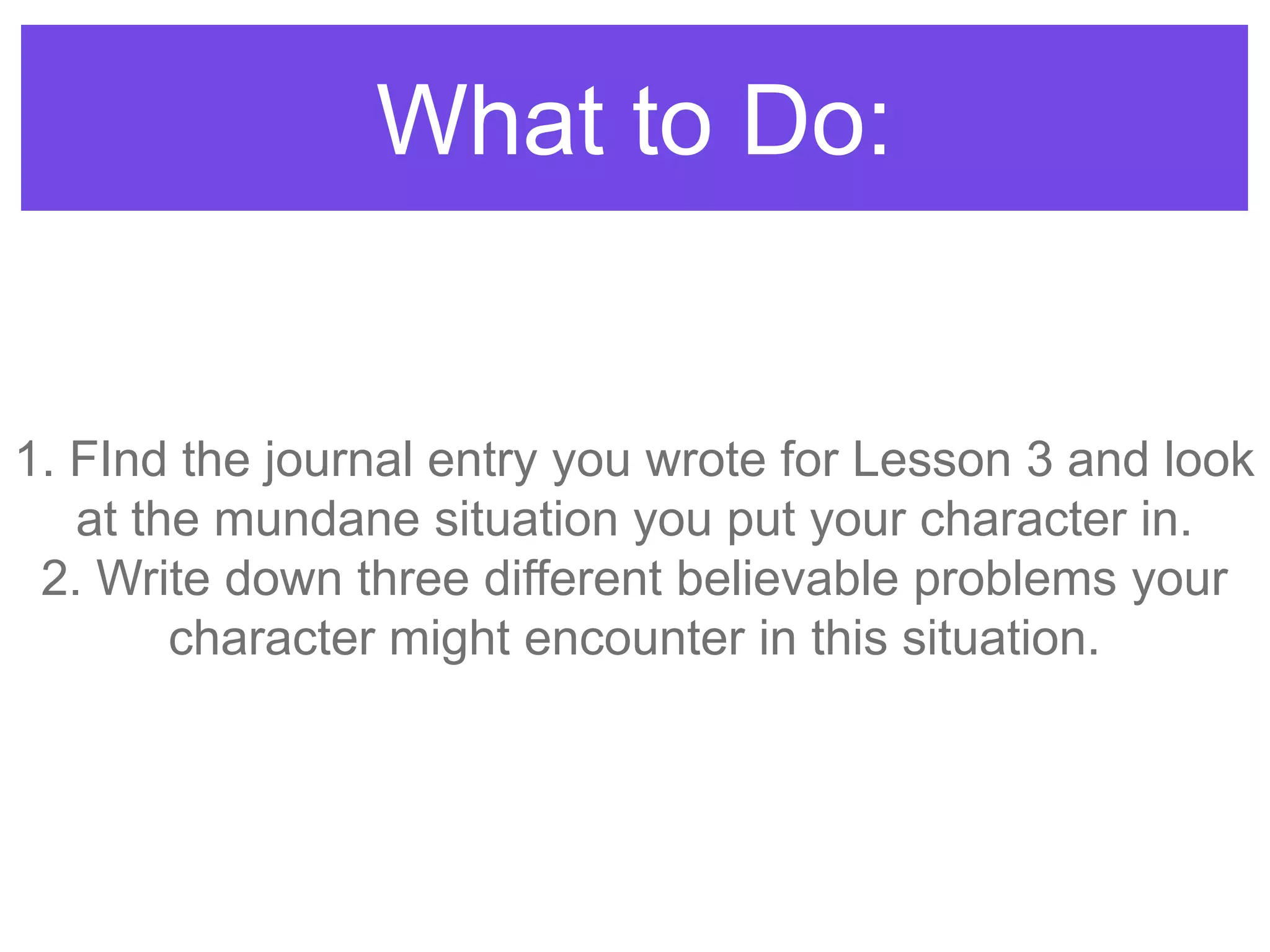 What to Do:
1. FInd the journal entry you wrote for Lesson 3 and look
at the mundane situation you put your character in.
2. Write down three different believable problems your
character might encounter in this situation.
 
