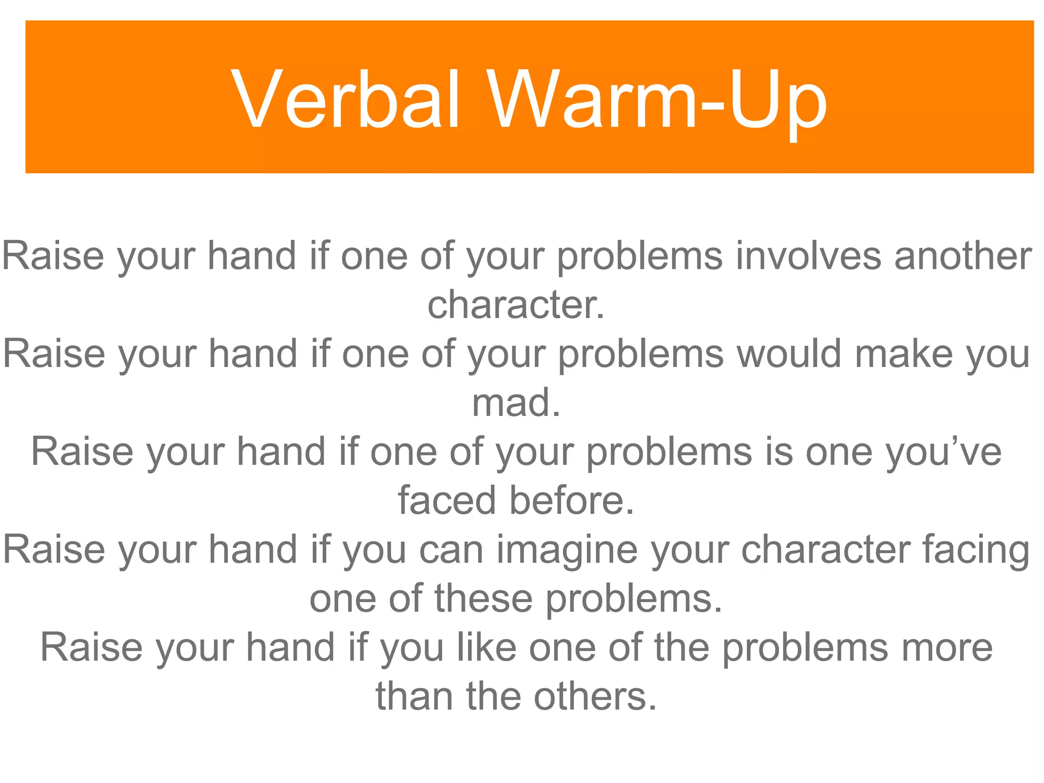 Verbal Warm-Up
Raise your hand if one of your problems involves another
character.
Raise your hand if one of your problems would make you
mad.
Raise your hand if one of your problems is one you‟ve
faced before.
Raise your hand if you can imagine your character facing
one of these problems.
Raise your hand if you like one of the problems more
than the others.
 