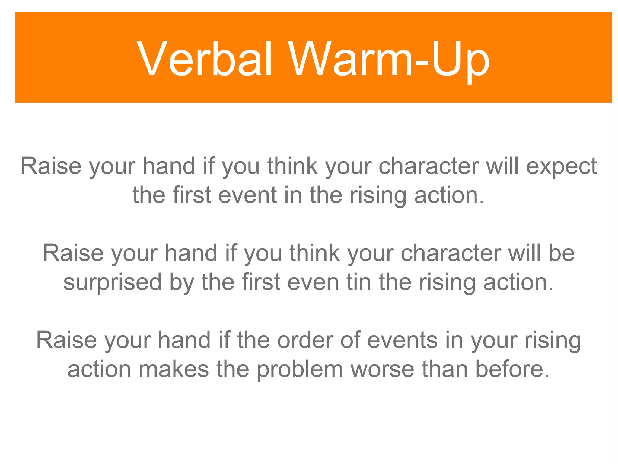 Verbal Warm-Up
Raise your hand if you think your character will expect
the first event in the rising action.
Raise your hand if you think your character will be
surprised by the first even tin the rising action.
Raise your hand if the order of events in your rising
action makes the problem worse than before.
 