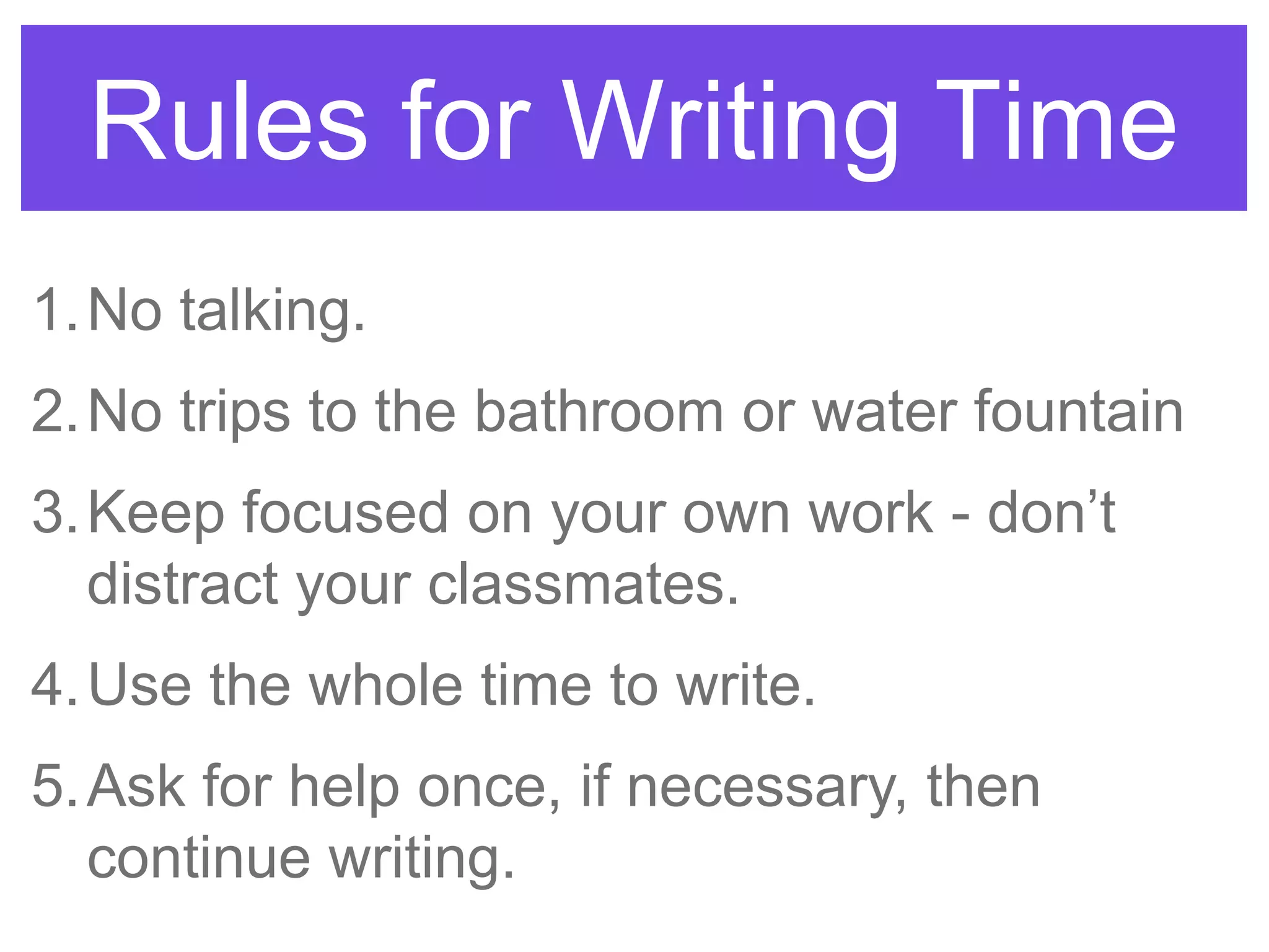 Rules for Writing Time
1.No talking.
2.No trips to the bathroom or water fountain
3.Keep focused on your own work - don‟t
distract your classmates.
4.Use the whole time to write.
5.Ask for help once, if necessary, then
continue writing.
 