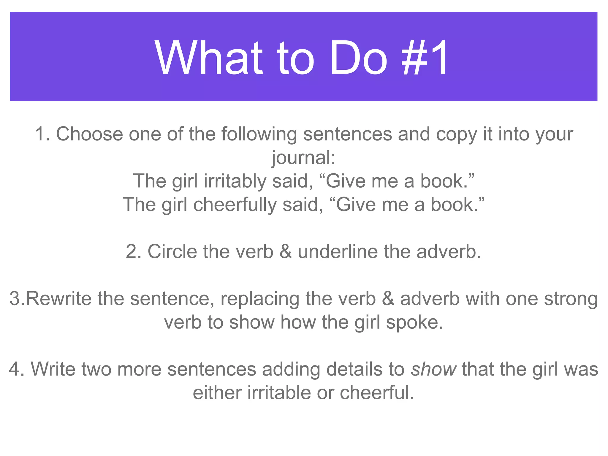 What to Do #1
1. Choose one of the following sentences and copy it into your
journal:
The girl irritably said, “Give me a book.”
The girl cheerfully said, “Give me a book.”
2. Circle the verb & underline the adverb.
3.Rewrite the sentence, replacing the verb & adverb with one strong
verb to show how the girl spoke.
4. Write two more sentences adding details to show that the girl was
either irritable or cheerful.
 