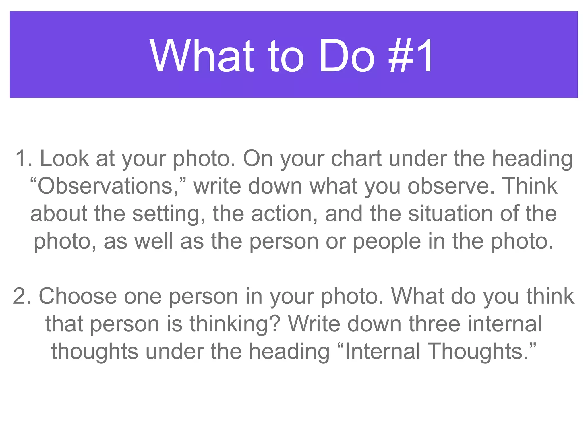 What to Do #1
1. Look at your photo. On your chart under the heading
“Observations,” write down what you observe. Think
about the setting, the action, and the situation of the
photo, as well as the person or people in the photo.
2. Choose one person in your photo. What do you think
that person is thinking? Write down three internal
thoughts under the heading “Internal Thoughts.”
 