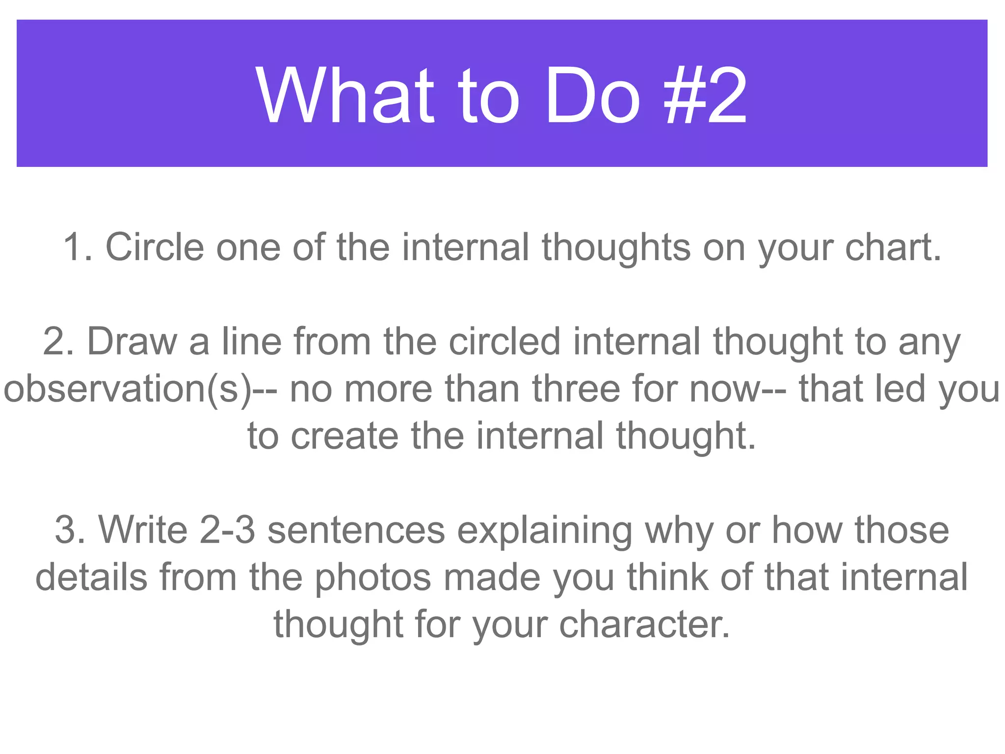 What to Do #2
1. Circle one of the internal thoughts on your chart.
2. Draw a line from the circled internal thought to any
observation(s)-- no more than three for now-- that led you
to create the internal thought.
3. Write 2-3 sentences explaining why or how those
details from the photos made you think of that internal
thought for your character.
 