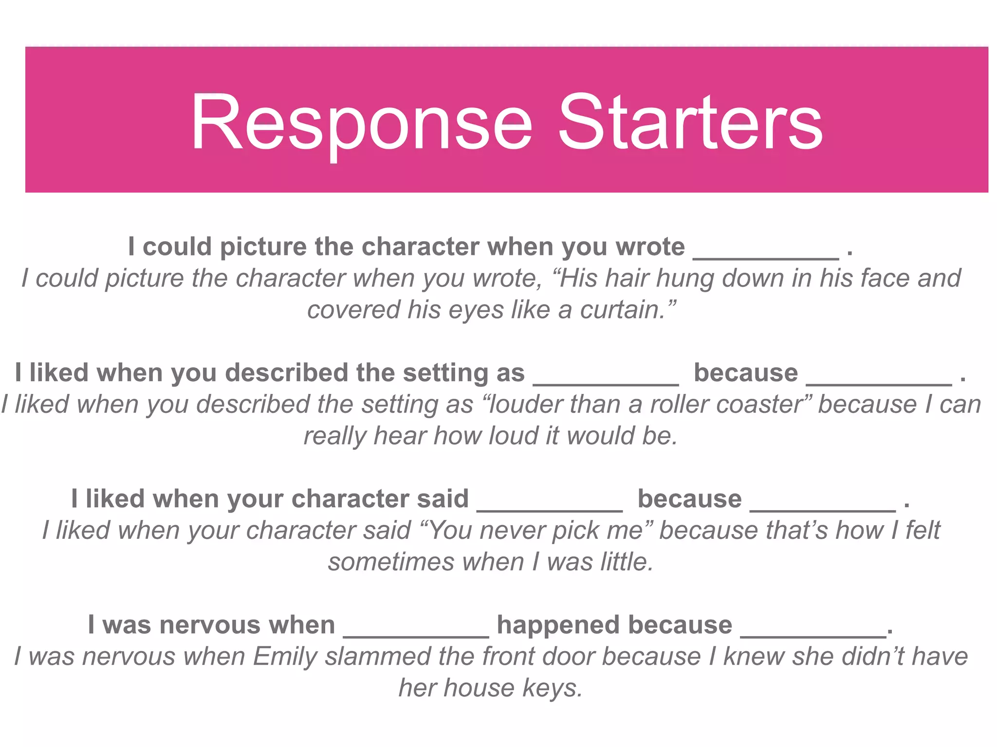 Response Starters
I could picture the character when you wrote __________ .
I could picture the character when you wrote, “His hair hung down in his face and
covered his eyes like a curtain.”
I liked when you described the setting as __________ because __________ .
I liked when you described the setting as “louder than a roller coaster” because I can
really hear how loud it would be.
I liked when your character said __________ because __________ .
I liked when your character said “You never pick me” because that’s how I felt
sometimes when I was little.
I was nervous when __________ happened because __________.
I was nervous when Emily slammed the front door because I knew she didn’t have
her house keys.
 