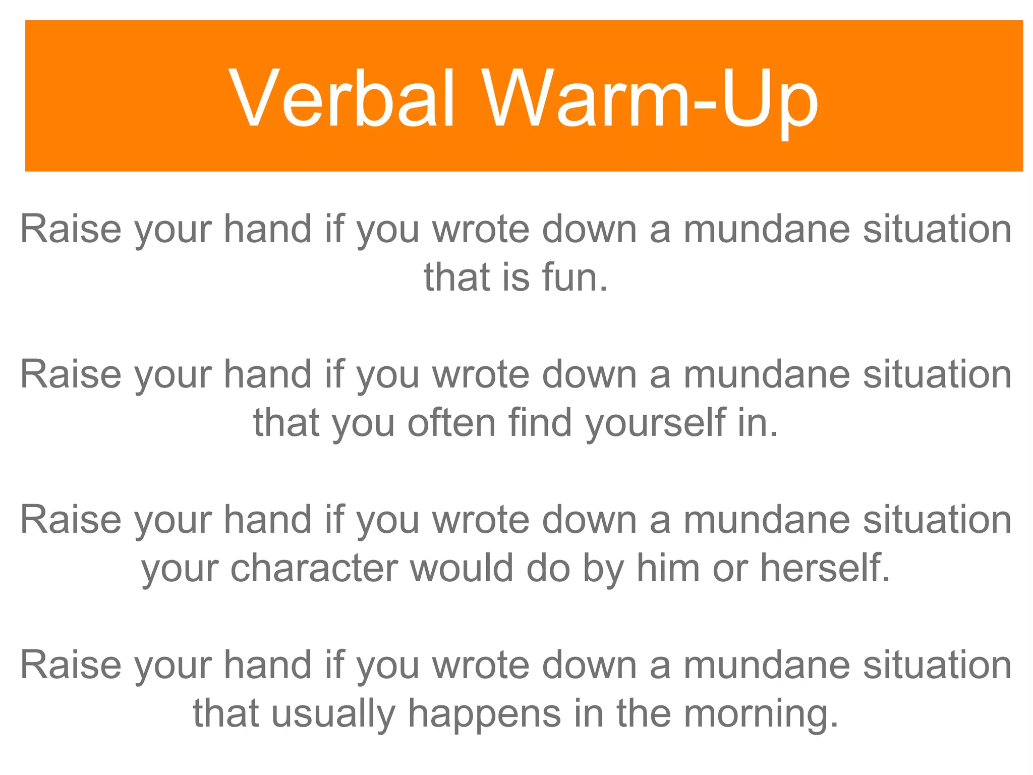 Verbal Warm-Up
Raise your hand if you wrote down a mundane situation
that is fun.
Raise your hand if you wrote down a mundane situation
that you often find yourself in.
Raise your hand if you wrote down a mundane situation
your character would do by him or herself.
Raise your hand if you wrote down a mundane situation
that usually happens in the morning.
 