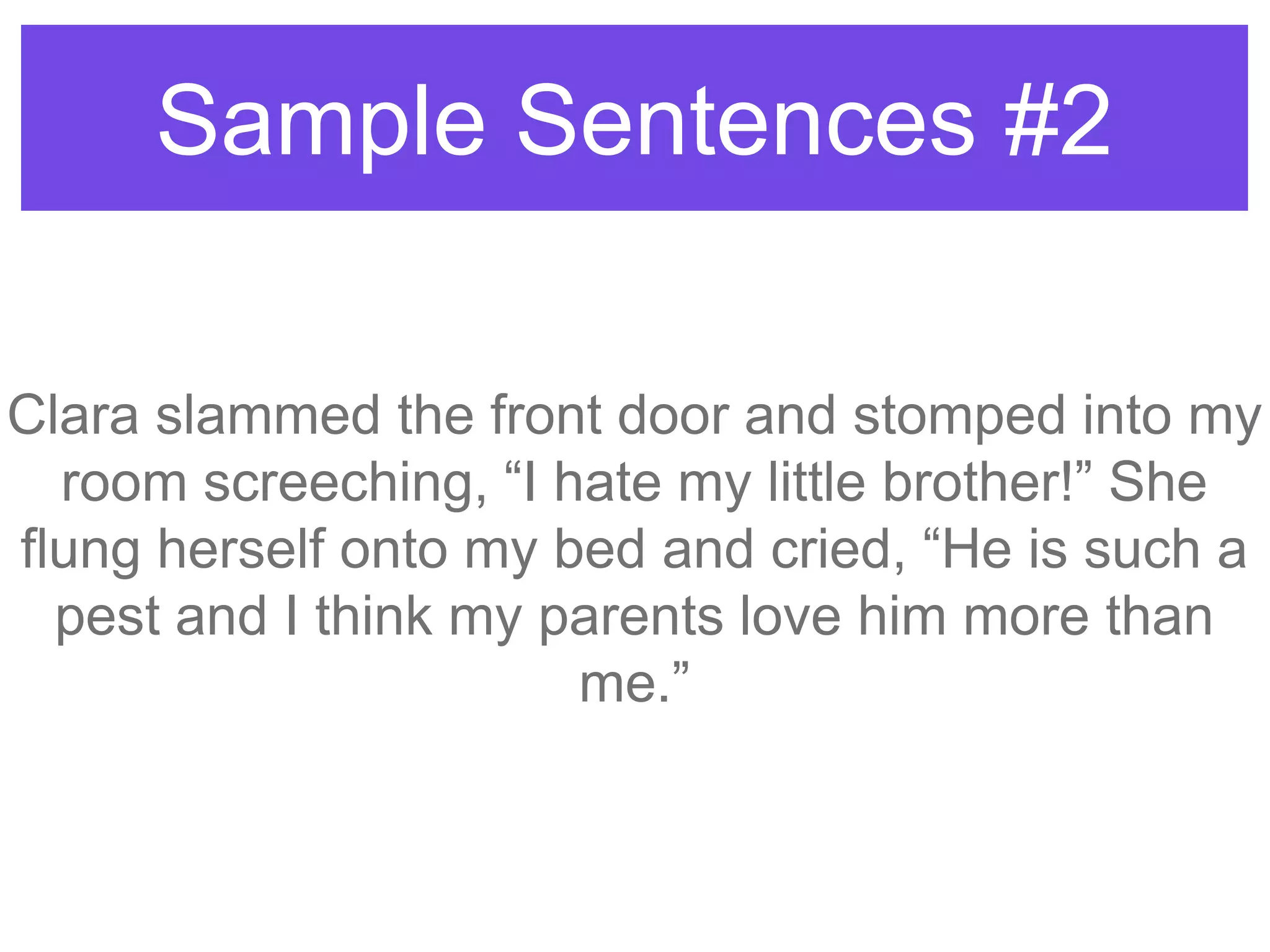Sample Sentences #2
Clara slammed the front door and stomped into my
room screeching, “I hate my little brother!” She
flung herself onto my bed and cried, “He is such a
pest and I think my parents love him more than
me.”
 