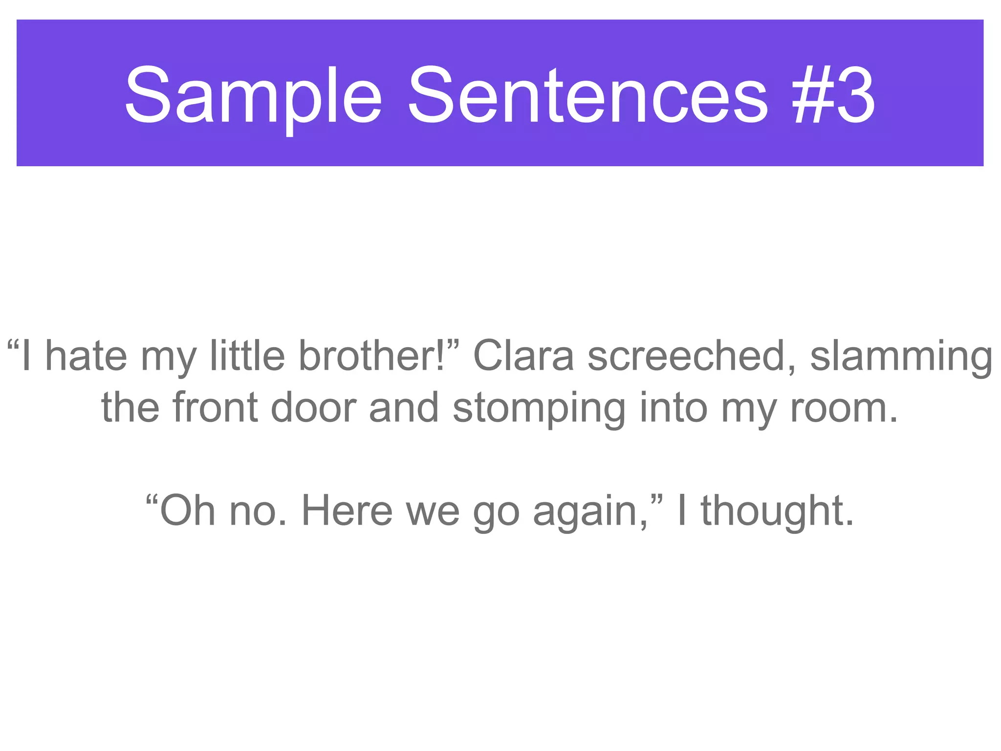 Sample Sentences #3
“I hate my little brother!” Clara screeched, slamming
the front door and stomping into my room.
“Oh no. Here we go again,” I thought.
 