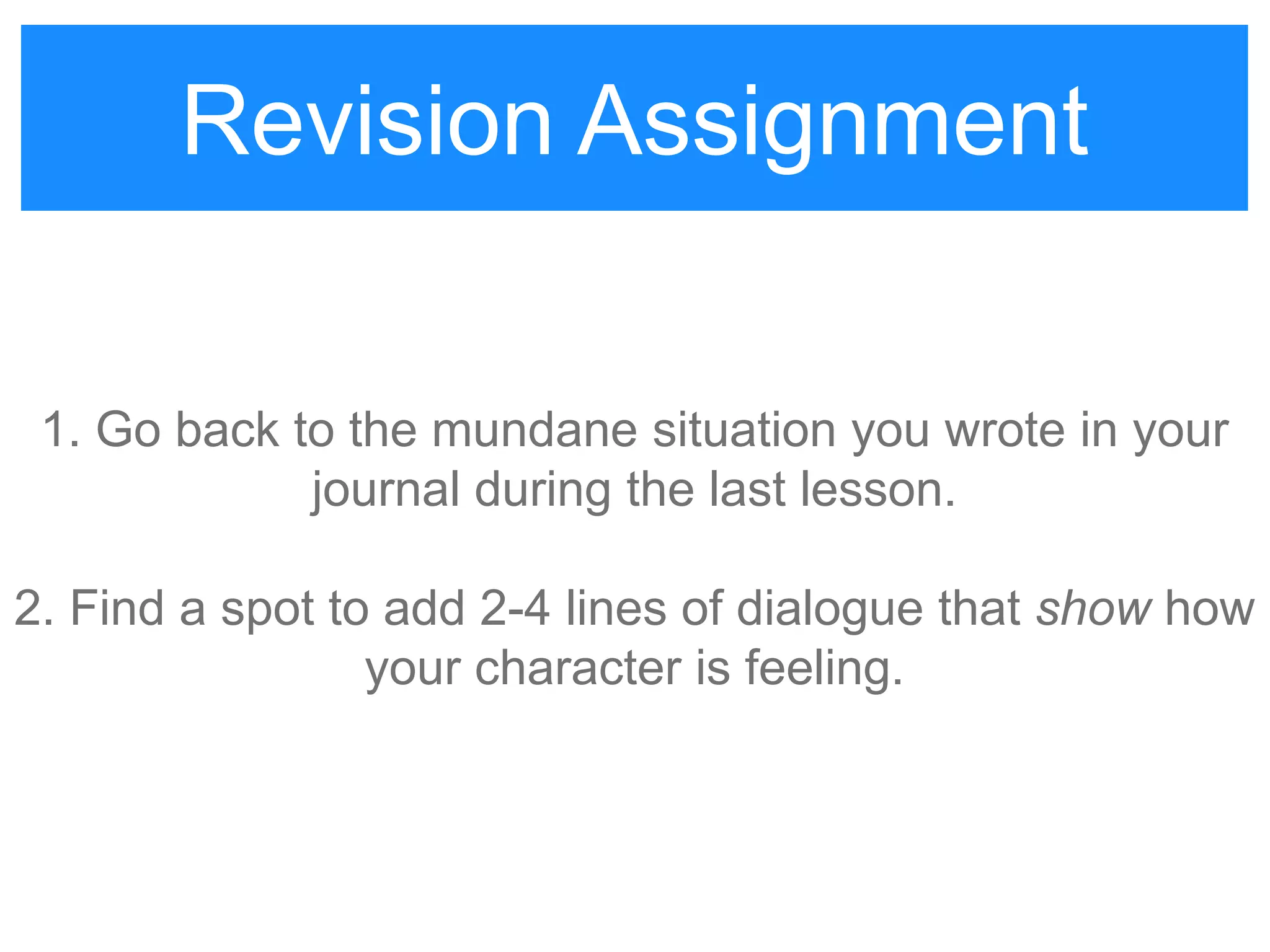 Revision Assignment
1. Go back to the mundane situation you wrote in your
journal during the last lesson.
2. Find a spot to add 2-4 lines of dialogue that show how
your character is feeling.
Revision Assignment
 